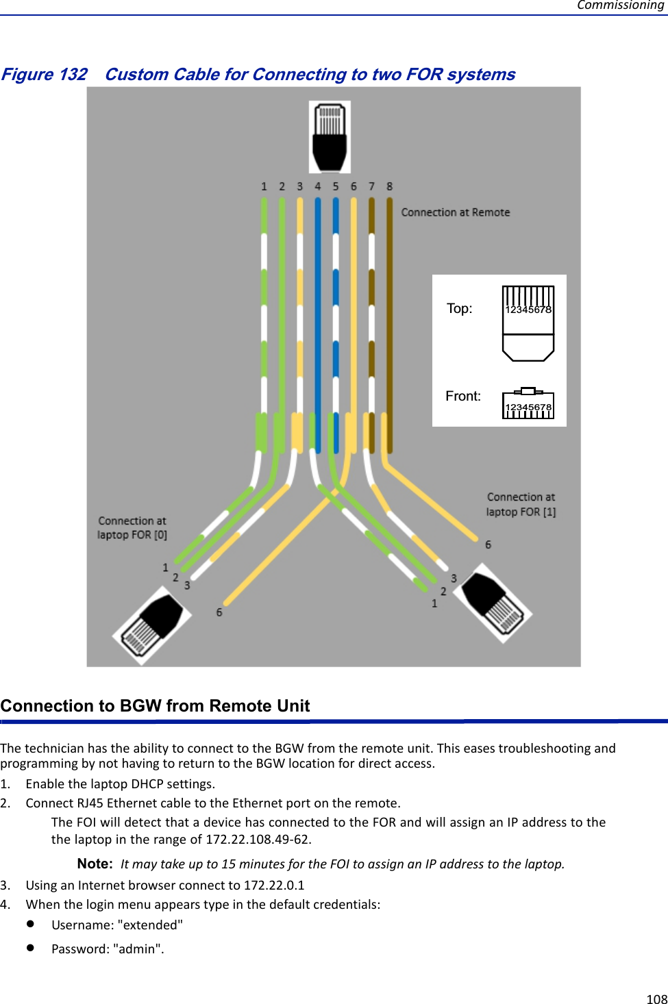 Commissioning108Figure 132   1234576812345786Top:Front:Custom Cable for Connecting to two FOR systemsConnection to BGW from Remote UnitThetechnicianhastheabilitytoconnecttotheBGWfromtheremoteunit.ThiseasestroubleshootingandprogrammingbynothavingtoreturntotheBGWlocationfordirectaccess.1. EnablethelaptopDHCPsettings.2. ConnectRJ45EthernetcabletotheEthernetportontheremote.TheFOIwilldetectthatadevicehasconnectedtotheFORandwillassignanIPaddresstothethelaptopintherangeof172.22.108.49‐62.Note: Itmaytakeupto15minutesfortheFOItoassignanIPaddresstothelaptop.3. UsinganInternetbrowserconnectto172.22.0.14. Whentheloginmenuappearstypeinthedefaultcredentials:Username:&quot;extended&quot;Password:&quot;admin&quot;.