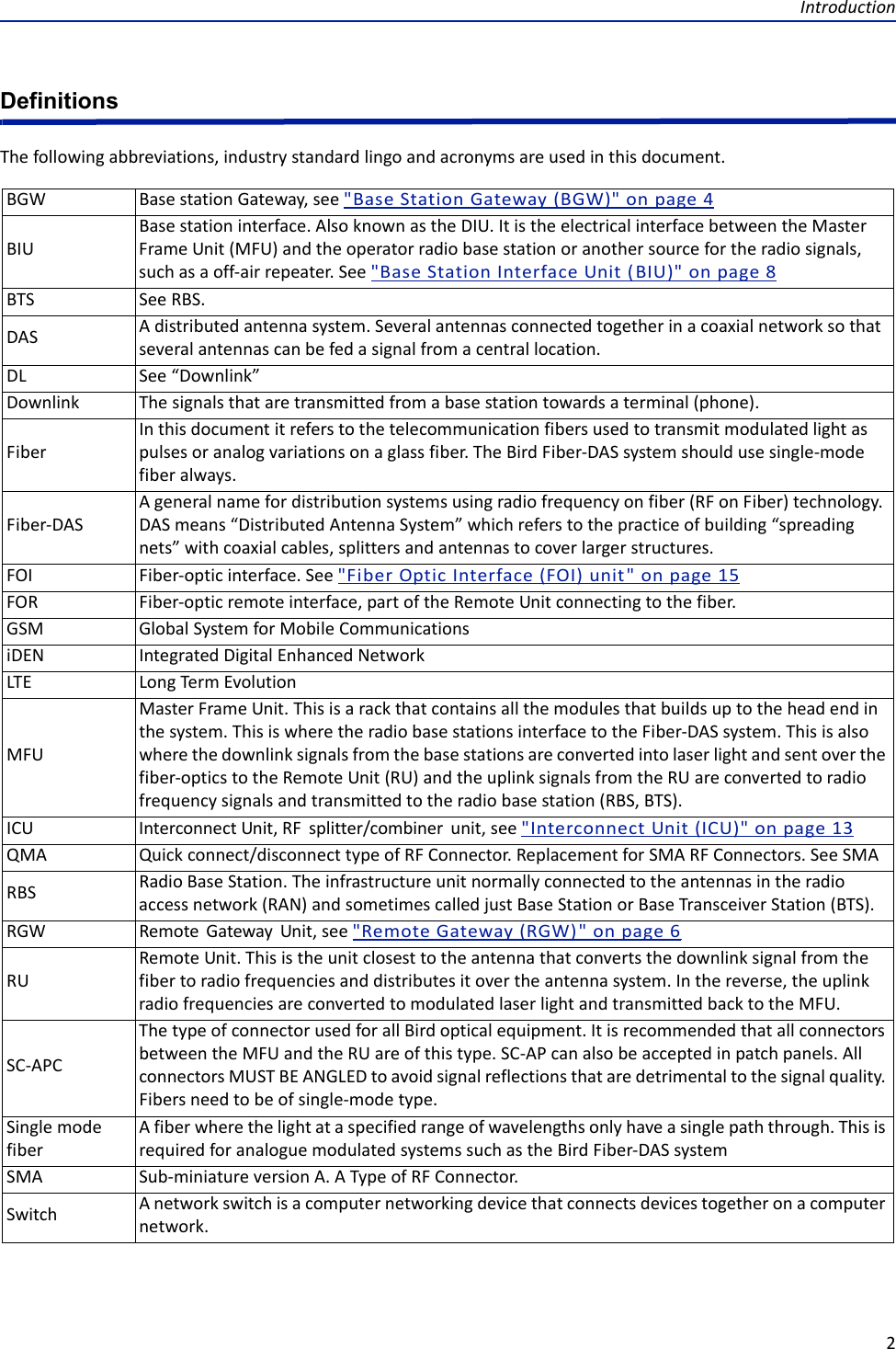 Introduction2DefinitionsThefollowingabbreviations,industrystandardlingoandacronymsareusedinthisdocument.BGW BasestationGateway,see&quot;BaseStationGateway(BGW)&quot;onpage4BIUBasestationinterface.AlsoknownastheDIU.ItistheelectricalinterfacebetweentheMasterFrameUnit(MFU)andtheoperatorradiobasestationoranothersourcefortheradiosignals,suchasaoff‐airrepeater.See&quot;BaseStationInterfaceUnit(BIU)&quot;onpage8BTS SeeRBS.DAS Adistributedantennasystem.Severalantennasconnectedtogetherinacoaxialnetworksothatseveralantennascanbefedasignalfromacentrallocation.DL See“Downlink”Downlink Thesignalsthataretransmittedfromabasestationtowardsaterminal(phone).FiberInthisdocumentitreferstothetelecommunicationfibersusedtotransmitmodulatedlightaspulsesoranalogvariationsonaglassfiber.TheBirdFiber‐DASsystemshouldusesingle‐modefiberalways.Fiber‐DASAgeneralnamefordistributionsystemsusingradiofrequencyonfiber(RFonFiber)technology.DASmeans“DistributedAntennaSystem”whichreferstothepracticeofbuilding“spreadingnets”withcoaxialcables,splittersandantennastocoverlargerstructures.FOI Fiber‐opticinterface.See&quot;FiberOpticInterface(FOI)unit&quot;onpage15FOR Fiber‐opticremoteinterface,partoftheRemoteUnitconnectingtothefiber.GSM GlobalSystemforMobileCommunicationsiDEN IntegratedDigitalEnhancedNetworkLTE LongTermEvolutionMFUMasterFrameUnit.Thisisarackthatcontainsallthemodulesthatbuildsuptotheheadendinthesystem.ThisiswheretheradiobasestationsinterfacetotheFiber‐DASsystem.Thisisalsowherethedownlinksignalsfromthebasestationsareconvertedintolaserlightandsentoverthefiber‐opticstotheRemoteUnit(RU)andtheuplinksignalsfromtheRUareconvertedtoradiofrequencysignalsandtransmittedtotheradiobasestation(RBS,BTS).ICU InterconnectUnit,RFsplitter/combinerunit,see&quot;InterconnectUnit(ICU)&quot;onpage13QMA Quickconnect/disconnecttypeofRFConnector.ReplacementforSMARFConnectors.SeeSMARBS RadioBaseStation.Theinfrastructureunitnormallyconnectedtotheantennasintheradioaccessnetwork(RAN)andsometimescalledjustBaseStationorBaseTransceiverStation(BTS).RGW RemoteGatewayUnit,see&quot;RemoteGateway(RGW)&quot;onpage6RURemoteUnit.Thisistheunitclosesttotheantennathatconvertsthedownlinksignalfromthefibertoradiofrequenciesanddistributesitovertheantennasystem.Inthereverse,theuplinkradiofrequenciesareconvertedtomodulatedlaserlightandtransmittedbacktotheMFU.SC‐APCThetypeofconnectorusedforallBirdopticalequipment.ItisrecommendedthatallconnectorsbetweentheMFUandtheRUareofthistype.SC‐APcanalsobeacceptedinpatchpanels.AllconnectorsMUSTBEANGLEDtoavoidsignalreflectionsthataredetrimentaltothesignalquality.Fibersneedtobeofsingle‐modetype.SinglemodefiberAfiberwherethelightataspecifiedrangeofwavelengthsonlyhaveasinglepaththrough.ThisisrequiredforanaloguemodulatedsystemssuchastheBirdFiber‐DASsystemSMA Sub‐miniatureversionA.ATypeofRFConnector.Switch Anetworkswitchisacomputernetworkingdevicethatconnectsdevicestogetheronacomputernetwork.