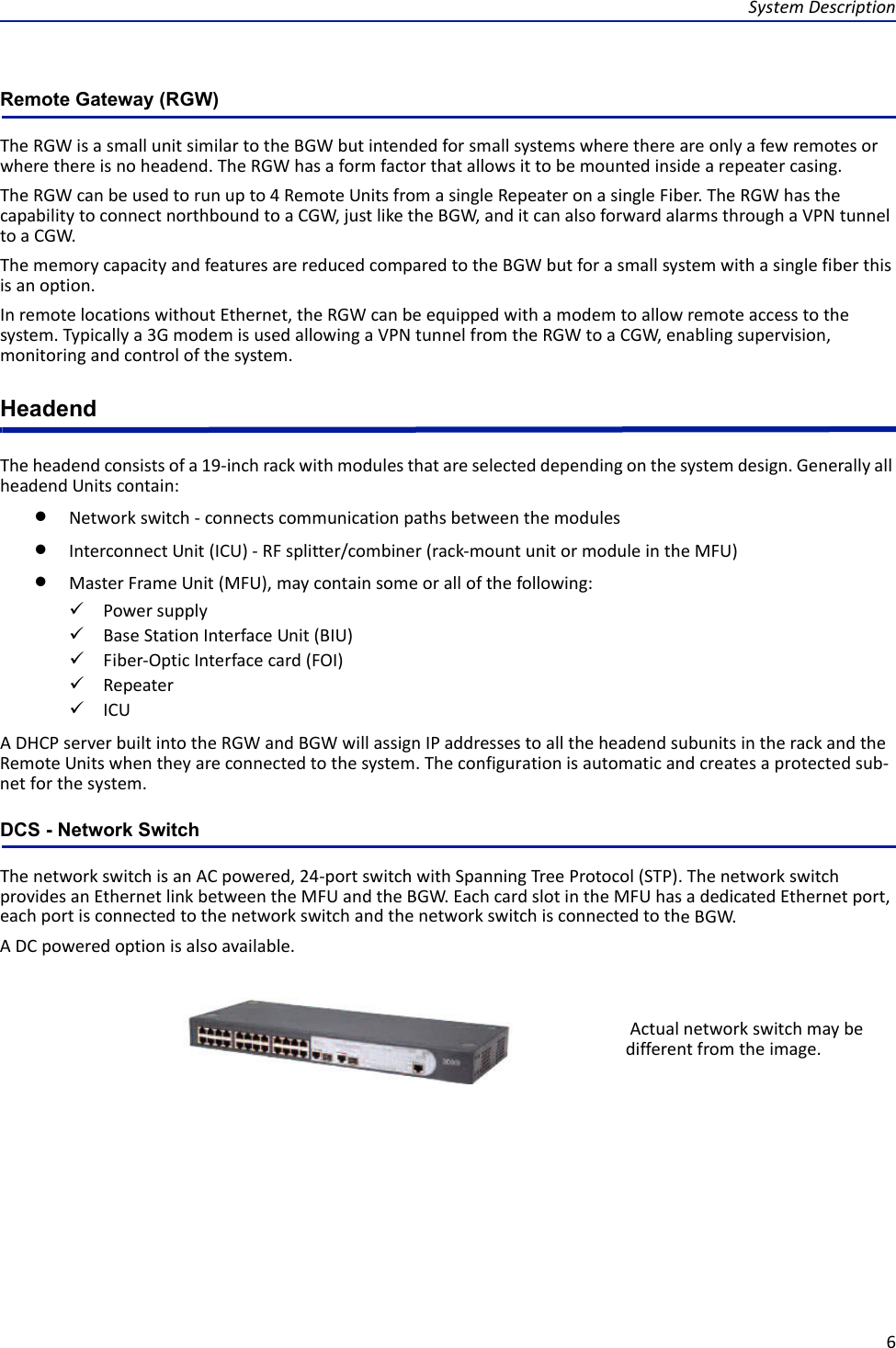 SystemDescription6Remote Gateway (RGW)TheRGWisasmallunitsimilartotheBGWbutintendedforsmallsystemswherethereareonlyafewremotesorwherethereisnoheadend.TheRGWhasaformfactorthatallowsittobemountedinsidearepeatercasing.TheRGWcanbeusedtorunupto4RemoteUnitsfromasingleRepeateronasingleFiber.TheRGWhasthecapabilitytoconnectnorthboundtoaCGW,justliketheBGW,anditcanalsoforwardalarmsthroughaVPNtunneltoaCGW.ThememorycapacityandfeaturesarereducedcomparedtotheBGWbutforasmallsystemwithasinglefiberthisisanoption.InremotelocationswithoutEthernet,theRGWcanbeequippedwithamodemtoallowremoteaccesstothesystem.Typicallya3GmodemisusedallowingaVPNtunnelfromtheRGWtoaCGW,enablingsupervision,monitoringandcontrolofthesystem.HeadendTheheadendconsistsofa19‐inchrackwithmodulesthatareselecteddependingonthesystemdesign.GenerallyallheadendUnitscontain:Networkswitch‐connectscommunicationpathsbetweenthemodulesInterconnectUnit(ICU)‐RFsplitter/combiner(rack‐mountunitormoduleintheMFU)MasterFrameUnit(MFU),maycontainsomeorallofthefollowing:PowersupplyBaseStationInterfaceUnit(BIU)Fiber‐OpticInterfacecard(FOI)RepeaterICUADHCPserverbuiltintotheRGWandBGWwillassignIPaddressestoalltheheadendsubunitsintherackandtheRemoteUnitswhentheyareconnectedtothesystem.Theconfigurationisautomaticandcreatesaprotectedsub‐netforthesystem.DCS - Network SwitchThenetworkswitchisanACpowered,24‐portswitchwithSpanningTreeProtocol(STP).ThenetworkswitchprovidesanEthernetlinkbetweentheMFUandtheBGW.EachcardslotintheMFUhasadedicatedEthernetport,eachportisconnectedtothenetworkswitchandthenetworkswitchisconnectedtotheBGW.ADCpoweredoptionisalsoavailable.Actualnetworkswitchmaybedifferentfromtheimage.