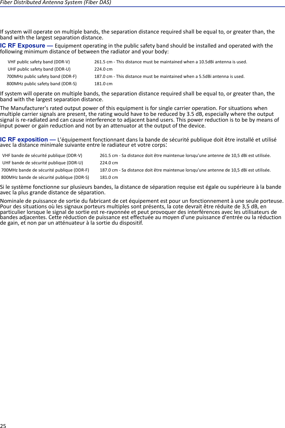 FiberDistributedAntennaSystem(FiberDAS)25Ifsystemwilloperateonmultiplebands,theseparationdistancerequiredshallbeequalto,orgreaterthan,thebandwiththelargestseparationdistance.IC RF Exposure — Equipmentoperatinginthepublicsafetybandshouldbeinstalledandoperatedwiththefollowingminimumdistanceofbetweentheradiatorandyourbody:Ifsystemwilloperateonmultiplebands,theseparationdistancerequiredshallbeequalto,orgreaterthan,thebandwiththelargestseparationdistance.TheManufacturer&apos;sratedoutputpowerofthisequipmentisforsinglecarrieroperation.Forsituationswhenmultiplecarriersignalsarepresent,theratingwouldhavetobereducedby3.5dB,especiallywheretheoutputsignalisre‐radiatedandcancauseinterferencetoadjacentbandusers.Thispowerreductionistobebymeansofinputpowerorgainreductionandnotbyanattenuatorattheoutputofthedevice.IC RF exposition — L&apos;équipementfonctionnantdanslabandedesécuritépubliquedoitêtreinstalléetutiliséavecladistanceminimalesuivanteentreleradiateuretvotrecorps:Silesystèmefonctionnesurplusieursbandes,ladistancedeséparationrequiseestégaleousupérieureàlabandeaveclaplusgrandedistancedeséparation.Nominaledepuissancedesortiedufabricantdecetéquipementestpourunfonctionnementàuneseuleporteuse.Pourdessituationsoùlessignauxporteursmultiplessontprésents,lacotedevraitêtreréduitede3,5dB,enparticulierlorsquelesignaldesortieestre‐rayonnéeetpeutprovoquerdesinterférencesaveclesutilisateursdebandesadjacentes.Cetteréductiondepuissanceesteffectuéeaumoyend&apos;unepuissanced&apos;entréeoularéductiondegain,etnonparunatténuateuràlasortiedudispositif.VHFpublicsafetyband(DDR‐V) 261.5cm‐Thisdistancemustbemaintainedwhena10.5dBiantennaisused.UHFpublicsafetyband(DDR‐U) 224.0cm700MHzpublicsafetyband(DDR‐F) 187.0cm‐Thisdistancemustbemaintainedwhena5.5dBiantennaisused.800MHzpublicsafetyband(DDR‐S) 181.0cmVHFbandedesécuritépublique(DDR‐V) 261.5cm‐Sadistancedoitêtremaintenuelorsqu&apos;uneantennede10,5dBiestutilisée.UHFbandedesécuritépublique(DDR‐U) 224.0cm700MHzbandedesécuritépublique(DDR‐F) 187.0cm‐Sadistancedoitêtremaintenuelorsqu&apos;uneantennede10,5dBiestutilisée.800MHzbandedesécuritépublique(DDR‐S) 181.0cm