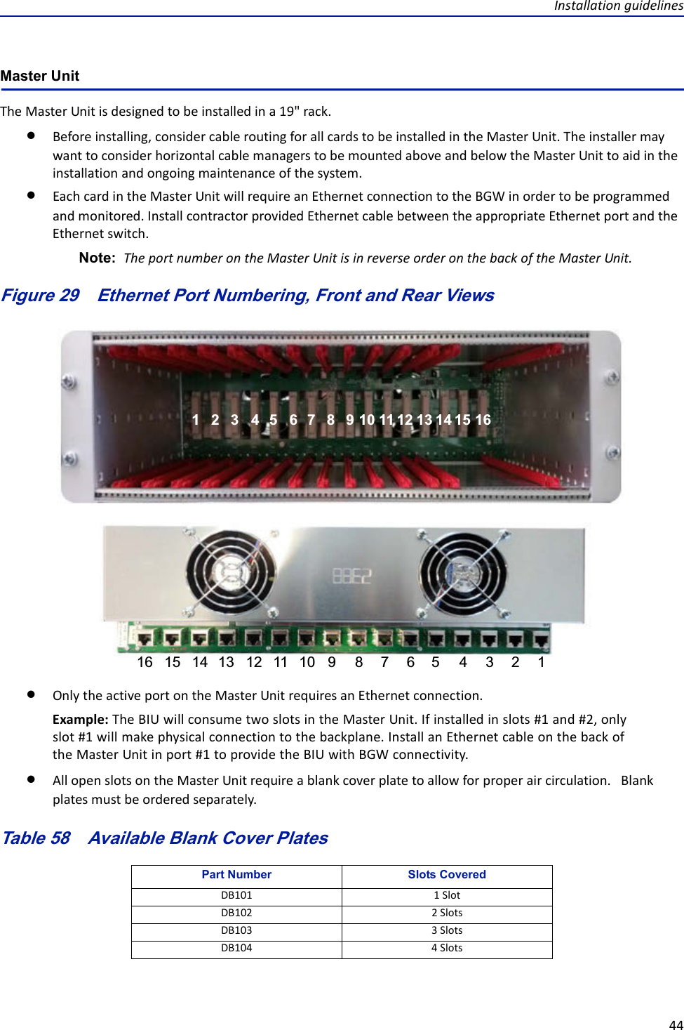 Installationguidelines44Master UnitTheMasterUnitisdesignedtobeinstalledina19&quot;rack.Beforeinstalling,considercableroutingforallcardstobeinstalledintheMasterUnit.TheinstallermaywanttoconsiderhorizontalcablemanagerstobemountedaboveandbelowtheMasterUnittoaidintheinstallationandongoingmaintenanceofthesystem.EachcardintheMasterUnitwillrequireanEthernetconnectiontotheBGWinordertobeprogrammedandmonitored.InstallcontractorprovidedEthernetcablebetweentheappropriateEthernetportandtheEthernetswitch.Note: TheportnumberontheMasterUnitisinreverseorderonthebackoftheMasterUnit.Figure 29   Ethernet Port Numbering, Front and Rear Views1122334455667788991010111112121313141415151616OnlytheactiveportontheMasterUnitrequiresanEthernetconnection.Example:TheBIUwillconsumetwoslotsintheMasterUnit.Ifinstalledinslots#1and#2,onlyslot#1willmakephysicalconnectiontothebackplane.InstallanEthernetcableonthebackoftheMasterUnitinport#1toprovidetheBIUwithBGWconnectivity.AllopenslotsontheMasterUnitrequireablankcoverplatetoallowforproperaircirculation.Blankplatesmustbeorderedseparately.Table 58   Available Blank Cover PlatesPart Number Slots CoveredDB101 1SlotDB102 2SlotsDB103 3SlotsDB104 4Slots