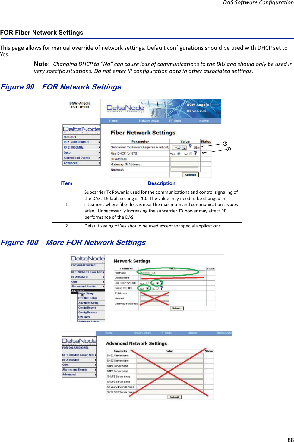 DASSoftwareConfiguration88FOR Fiber Network Settings Thispageallowsformanualoverrideofnetworksettings.DefaultconfigurationsshouldbeusedwithDHCPsettoYes.Note: ChangingDHCPto“No”cancauselossofcommunicationstotheBIUandshouldonlybeusedinveryspecificsituations.DonotenterIPconfigurationdatainotherassociatedsettings.Figure 99   FOR Network Settings12Figure 100   More FOR Network SettingsITem Description1SubcarrierTxPowerisusedforthecommunicationsandcontrolsignalingoftheDAS.Defaultsettingis‐10.Thevaluemayneedtobechangedinsituationswherefiberlossisnearthemaximumandcommunicationsissuesarise.UnnecessarilyincreasingthesubcarrierTXpowermayaffectRFperformanceoftheDAS.2DefaultseeingofYesshouldbeusedexceptforspecialapplications.