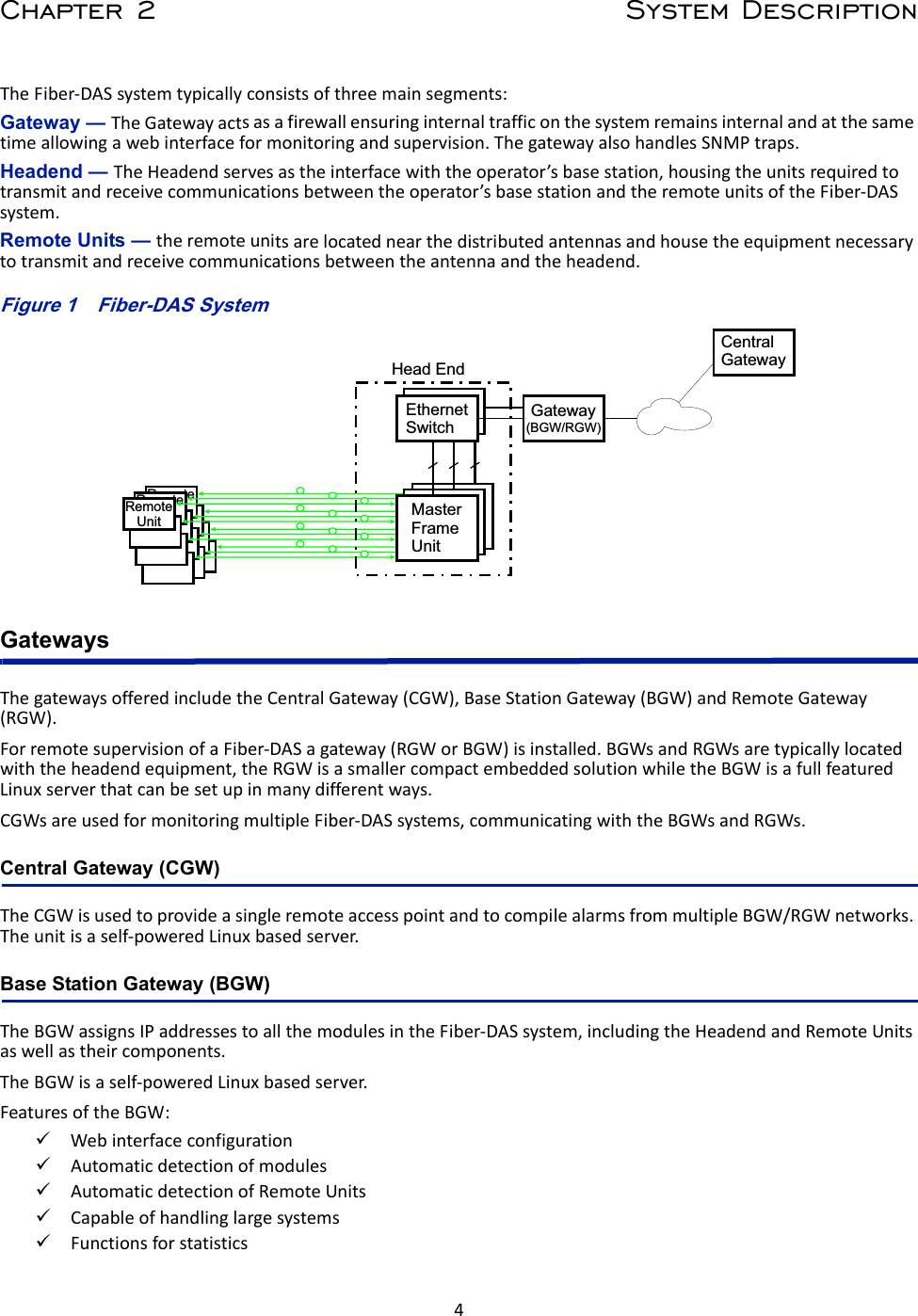 4Chapter 2 System DescriptionTheFiber‐DASsystemtypicallyconsistsofthreemainsegments:Gateway — TheGatewayactsasafirewallensuringinternaltrafficonthesystemremainsinternalandatthesametimeallowingawebinterfaceformonitoringandsupervision.ThegatewayalsohandlesSNMPtraps.Headend — TheHeadendservesastheinterfacewiththeoperator’sbasestation,housingtheunitsrequiredtotransmitandreceivecommunicationsbetweentheoperator’sbasestationandtheremoteunitsoftheFiber‐DASsystem.Remote Units — theremoteunitsarelocatednearthedistributedantennasandhousetheequipmentnecessarytotransmitandreceivecommunicationsbetweentheantennaandtheheadend.Figure 1   RemoteUnitRemoteUnitRemoteUnitHead EndGatewayCentralGatewayEthernetSwitchMaster Frame UnitMaster Frame UnitMaster Frame Unit(BGW/RGW)Fiber-DAS SystemGatewaysThegatewaysofferedincludetheCentralGateway(CGW),BaseStationGateway(BGW)andRemoteGateway(RGW).ForremotesupervisionofaFiber‐DASagateway(RGWorBGW)isinstalled.BGWsandRGWsaretypicallylocatedwiththeheadendequipment,theRGWisasmallercompactembeddedsolutionwhiletheBGWisafullfeaturedLinuxserverthatcanbesetupinmanydifferentways.CGWsareusedformonitoringmultipleFiber‐DASsystems,communicatingwiththeBGWsandRGWs.Central Gateway (CGW)TheCGWisusedtoprovideasingleremoteaccesspointandtocompilealarmsfrommultipleBGW/RGWnetworks.Theunitisaself‐poweredLinuxbasedserver.Base Station Gateway (BGW) TheBGWassignsIPaddressestoallthemodulesintheFiber‐DASsystem,includingtheHeadendandRemoteUnitsaswellastheircomponents.TheBGWisaself‐poweredLinuxbasedserver.FeaturesoftheBGW:WebinterfaceconfigurationAutomaticdetectionofmodulesAutomaticdetectionofRemoteUnitsCapableofhandlinglargesystemsFunctionsforstatistics