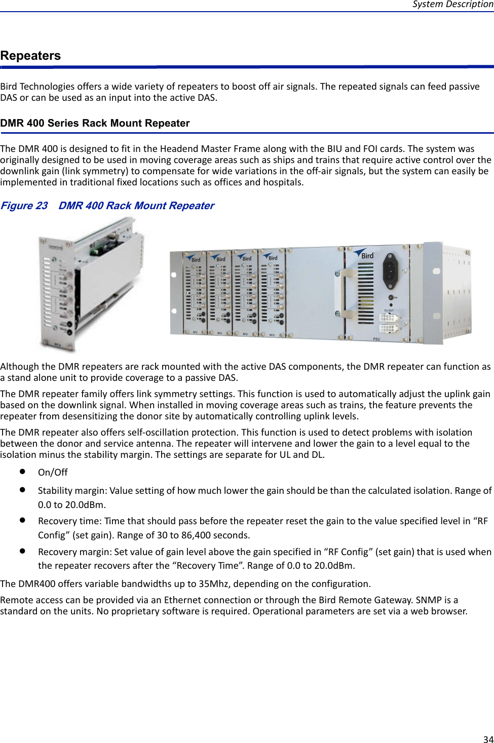 SystemDescription34RepeatersBirdTech no lo giesoffersawidevarietyofrepeaterstoboostoffairsignals.TherepeatedsignalscanfeedpassiveDASorcanbeusedasaninputintotheactiveDAS.DMR 400 Series Rack Mount RepeaterTheDMR400isdesignedtofitintheHeadendMasterFramealongwiththeBIUandFOIcards.Thesystemwasoriginallydesignedtobeusedinmovingcoverageareassuchasshipsandtrainsthatrequireactivecontroloverthedownlinkgain(linksymmetry)tocompensateforwidevariationsintheoff‐airsignals,butthesystemcaneasilybeimplementedintraditionalfixedlocationssuchasofficesandhospitals.Figure 23   DMR 400 Rack Mount RepeaterAlthoughtheDMRrepeatersarerackmountedwiththeactiveDAScomponents,theDMRrepeatercanfunctionasastandaloneunittoprovidecoveragetoapassiveDAS.TheDMRrepeaterfamilyofferslinksymmetrysettings.Thisfunctionisusedtoautomaticallyadjusttheuplinkgainbasedonthedownlinksignal.Wheninstalledinmovingcoverageareassuchastrains,thefeaturepreventstherepeaterfromdesensitizingthedonorsitebyautomaticallycontrollinguplinklevels.TheDMRrepeateralsooffersself‐oscillationprotection.Thisfunctionisusedtodetectproblemswithisolationbetweenthedonorandserviceantenna.Therepeaterwillinterveneandlowerthegaintoalevelequaltotheisolationminusthestabilitymargin.ThesettingsareseparateforULandDL.On/OffStabilitymargin:Valuesettingofhowmuchlowerthegainshouldbethanthecalculatedisolation.Rangeof0.0to20.0dBm.Recoverytime:Timethatshouldpassbeforetherepeaterresetthegaintothevaluespecifiedlevelin“RFConfig”(setgain).Rangeof30to86,400seconds.Recoverymargin:Setvalueofgainlevelabovethegainspecifiedin“RFConfig”(setgain)thatisusedwhentherepeaterrecoversafterthe“RecoveryTime”.Rangeof0.0to20.0dBm.TheDMR400offersvariablebandwidthsupto35Mhz,dependingontheconfiguration.RemoteaccesscanbeprovidedviaanEthernetconnectionorthroughtheBirdRemoteGateway.SNMPisastandardontheunits.Noproprietarysoftwareisrequired.Operationalparametersaresetviaawebbrowser.