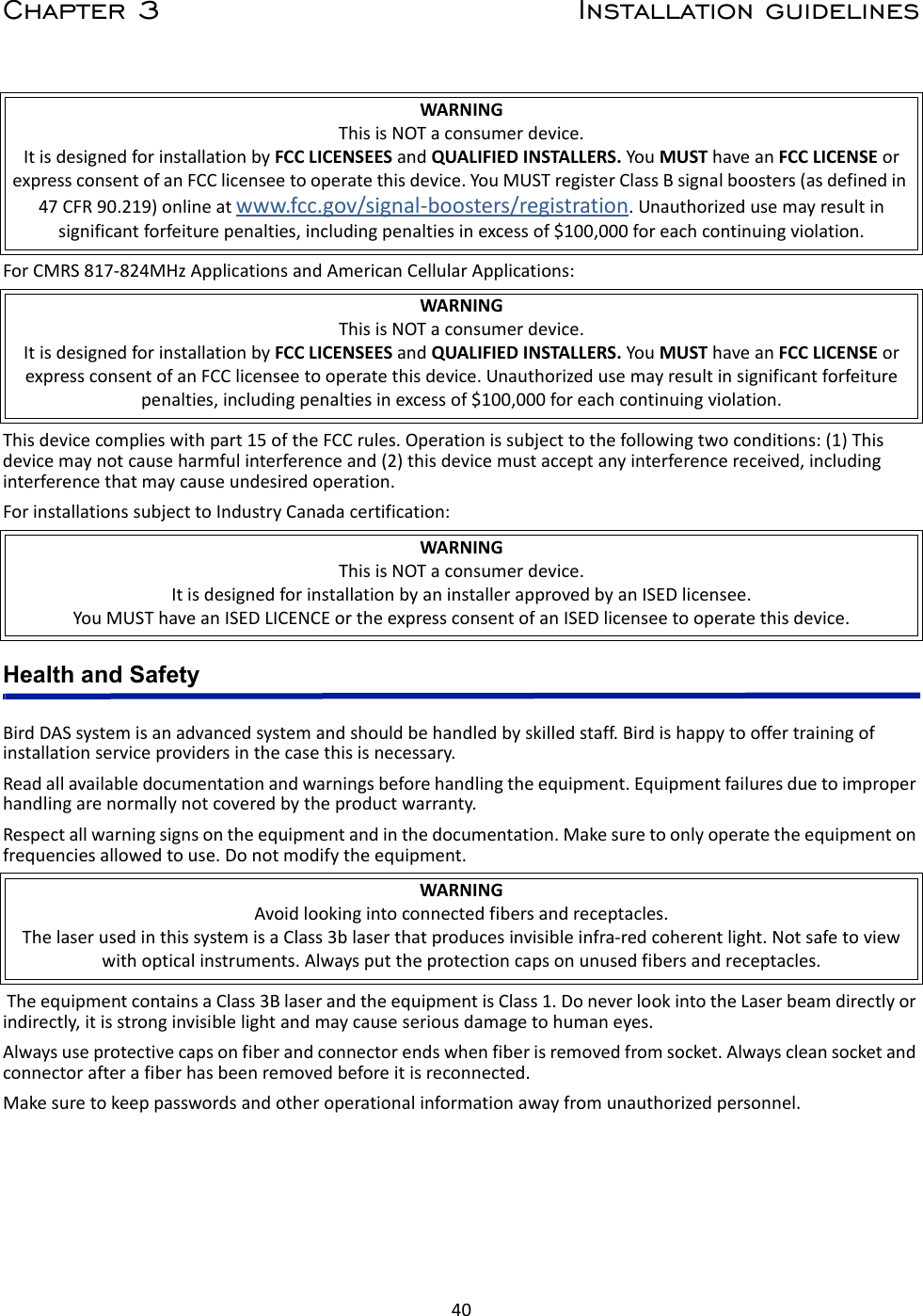 40Chapter 3 Installation guidelinesForCMRS817‐824MHzApplicationsandAmericanCellularApplications:Thisdevicecomplieswithpart15oftheFCCrules.Operationissubjecttothefollowingtwoconditions:(1)Thisdevicemaynotcauseharmfulinterferenceand(2)thisdevicemustacceptanyinterferencereceived,includinginterferencethatmaycauseundesiredoperation.ForinstallationssubjecttoIndustryCanadacertification:Health and SafetyBirdDASsystemisanadvancedsystemandshouldbehandledbyskilledstaff.Birdishappytooffertrainingofinstallationserviceprovidersinthecasethisisnecessary.Readallavailabledocumentationandwarningsbeforehandlingtheequipment.Equipmentfailuresduetoimproperhandlingarenormallynotcoveredbytheproductwarranty.Respectallwarningsignsontheequipmentandinthedocumentation.Makesuretoonlyoperatetheequipmentonfrequenciesallowedtouse.Donotmodifytheequipment.TheequipmentcontainsaClass3BlaserandtheequipmentisClass1.DoneverlookintotheLaserbeamdirectlyorindirectly,itisstronginvisiblelightandmaycauseseriousdamagetohumaneyes.Alwaysuseprotectivecapsonfiberandconnectorendswhenfiberisremovedfromsocket.Alwayscleansocketandconnectorafterafiberhasbeenremovedbeforeitisreconnected.Makesuretokeeppasswordsandotheroperationalinformationawayfromunauthorizedpersonnel.WARNINGThisisNOTaconsumerdevice.ItisdesignedforinstallationbyFCCLICENSEESandQUALIFIEDINSTALLERS.YouMUSThaveanFCCLICENSEorexpressconsentofanFCClicenseetooperatethisdevice.YouMUSTregisterClassBsignalboosters(asdefinedin47CFR90.219)onlineatwww.fcc.gov/signal‐boosters/registration.Unauthorizedusemayresultinsignificantforfeiturepenalties,includingpenaltiesinexcessof$100,000foreachcontinuingviolation.WARNINGThisisNOTaconsumerdevice.ItisdesignedforinstallationbyFCCLICENSEESandQUALIFIEDINSTALLERS.YouMUSThaveanFCCLICENSEorexpressconsentofanFCClicenseetooperatethisdevice.Unauthorizedusemayresultinsignificantforfeiturepenalties,includingpenaltiesinexcessof$100,000foreachcontinuingviolation.WARNINGThisisNOTaconsumerdevice.ItisdesignedforinstallationbyaninstallerapprovedbyanISEDlicensee.YouMUSThaveanISEDLICENCEortheexpressconsentofanISEDlicenseetooperatethisdevice.WARNINGAvoidlookingintoconnectedfibersandreceptacles.ThelaserusedinthissystemisaClass3blaserthatproducesinvisibleinfra‐redcoherentlight.Notsafetoviewwithopticalinstruments.Alwaysputtheprotectioncapsonunusedfibersandreceptacles.