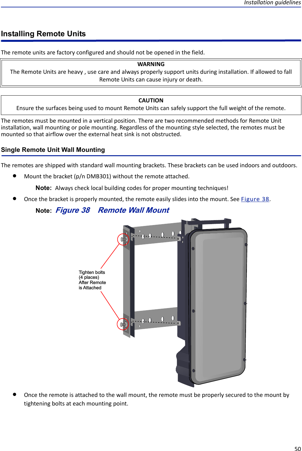 Installationguidelines50Installing Remote UnitsTheremoteunitsarefactoryconfiguredandshouldnotbeopenedinthefield.Theremotesmustbemountedinaverticalposition.TherearetworecommendedmethodsforRemoteUnitinstallation,wallmountingorpolemounting.Regardlessofthemountingstyleselected,theremotesmustbemountedsothatairflowovertheexternalheatsinkisnotobstructed.Single Remote Unit Wall MountingTheremotesareshippedwithstandardwallmountingbrackets.Thesebracketscanbeusedindoorsandoutdoors.Mountthebracket(p/nDMB301)withouttheremoteattached.Note: Alwayschecklocalbuildingcodesforpropermountingtechniques!Oncethebracketisproperlymounted,theremoteeasilyslidesintothemount.SeeFigure38.Note: Figure 38   Tighten bolts(4 places)After Remote is AttachedRemote Wall MountOncetheremoteisattachedtothewallmount,theremotemustbeproperlysecuredtothemountbytighteningboltsateachmountingpoint.WARNINGTheRemoteUnitsareheavy,usecareandalwaysproperlysupportunitsduringinstallation.IfallowedtofallRemoteUnitscancauseinjuryordeath.CAUTIONEnsurethesurfacesbeingusedtomountRemoteUnitscansafelysupportthefullweightoftheremote.
