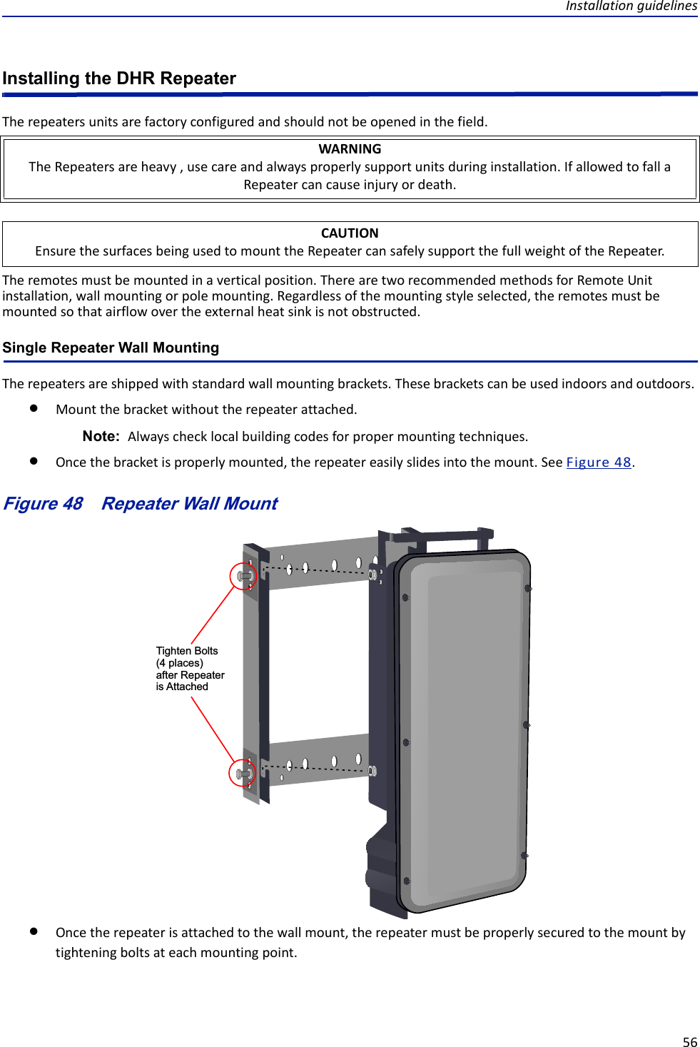 Installationguidelines56Installing the DHR RepeaterTherepeatersunitsarefactoryconfiguredandshouldnotbeopenedinthefield.Theremotesmustbemountedinaverticalposition.TherearetworecommendedmethodsforRemoteUnitinstallation,wallmountingorpolemounting.Regardlessofthemountingstyleselected,theremotesmustbemountedsothatairflowovertheexternalheatsinkisnotobstructed.Single Repeater Wall MountingTherepeatersareshippedwithstandardwallmountingbrackets.Thesebracketscanbeusedindoorsandoutdoors.Mountthebracketwithouttherepeaterattached.Note: Alwayschecklocalbuildingcodesforpropermountingtechniques.Oncethebracketisproperlymounted,therepeatereasilyslidesintothemount.SeeFigure48.Figure 48   Tighten Bolts(4 places)after Repeater is AttachedRepeater Wall MountOncetherepeaterisattachedtothewallmount,therepeatermustbeproperlysecuredtothemountbytighteningboltsateachmountingpoint.WARNINGTheRepeatersareheavy,usecareandalwaysproperlysupportunitsduringinstallation.IfallowedtofallaRepeatercancauseinjuryordeath.CAUTIONEnsurethesurfacesbeingusedtomounttheRepeatercansafelysupportthefullweightoftheRepeater.