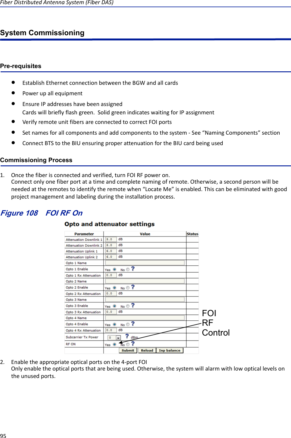 FiberDistributedAntennaSystem(FiberDAS)95System CommissioningPre-requisitesEstablishEthernetconnectionbetweentheBGWandallcardsPowerupallequipmentEnsureIPaddresseshavebeenassignedCardswillbrieflyflashgreen.SolidgreenindicateswaitingforIPassignmentVerifyremoteunitfibersareconnectedtocorrectFOIportsSetnamesforallcomponentsandaddcomponentstothesystem‐See“NamingComponents”sectionConnectBTStotheBIUensuringproperattenuationfortheBIUcardbeingusedCommissioning Process1. Oncethefiberisconnectedandverified,turnFOIRFpoweron.Connectonlyonefiberportatatimeandcompletenamingofremote.Otherwise,asecondpersonwillbeneededattheremotestoidentifytheremotewhen“LocateMe”isenabled.Thiscanbeeliminatedwithgoodprojectmanagementandlabelingduringtheinstallationprocess.Figure 108   FOI RFControlFOI RF On2. Enabletheappropriateopticalportsonthe4‐portFOIOnlyenabletheopticalportsthatarebeingused.Otherwise,thesystemwillalarmwithlowopticallevelsontheunusedports.