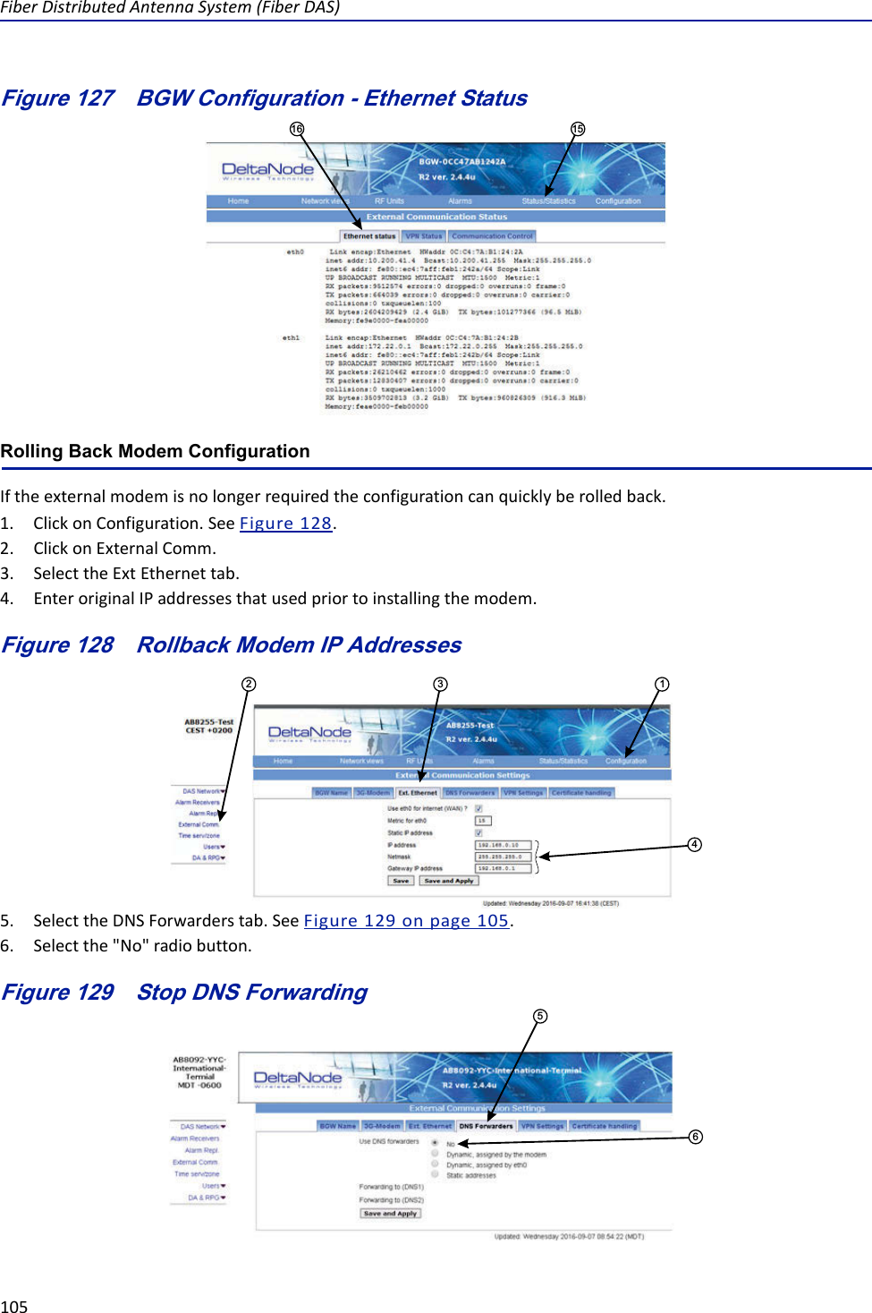 FiberDistributedAntennaSystem(FiberDAS)105Figure 127   1516BGW Configuration - Ethernet StatusRolling Back Modem ConfigurationIftheexternalmodemisnolongerrequiredtheconfigurationcanquicklyberolledback.1. ClickonConfiguration.SeeFigure128.2. ClickonExternalComm.3. SelecttheExtEthernettab.4. EnteroriginalIPaddressesthatusedpriortoinstallingthemodem.Figure 128   Rollback Modem IP Addresses412 35. SelecttheDNSForwarderstab.SeeFigure129onpage105.6. Selectthe&quot;No&quot;radiobutton.Figure 129   Stop DNS Forwarding56