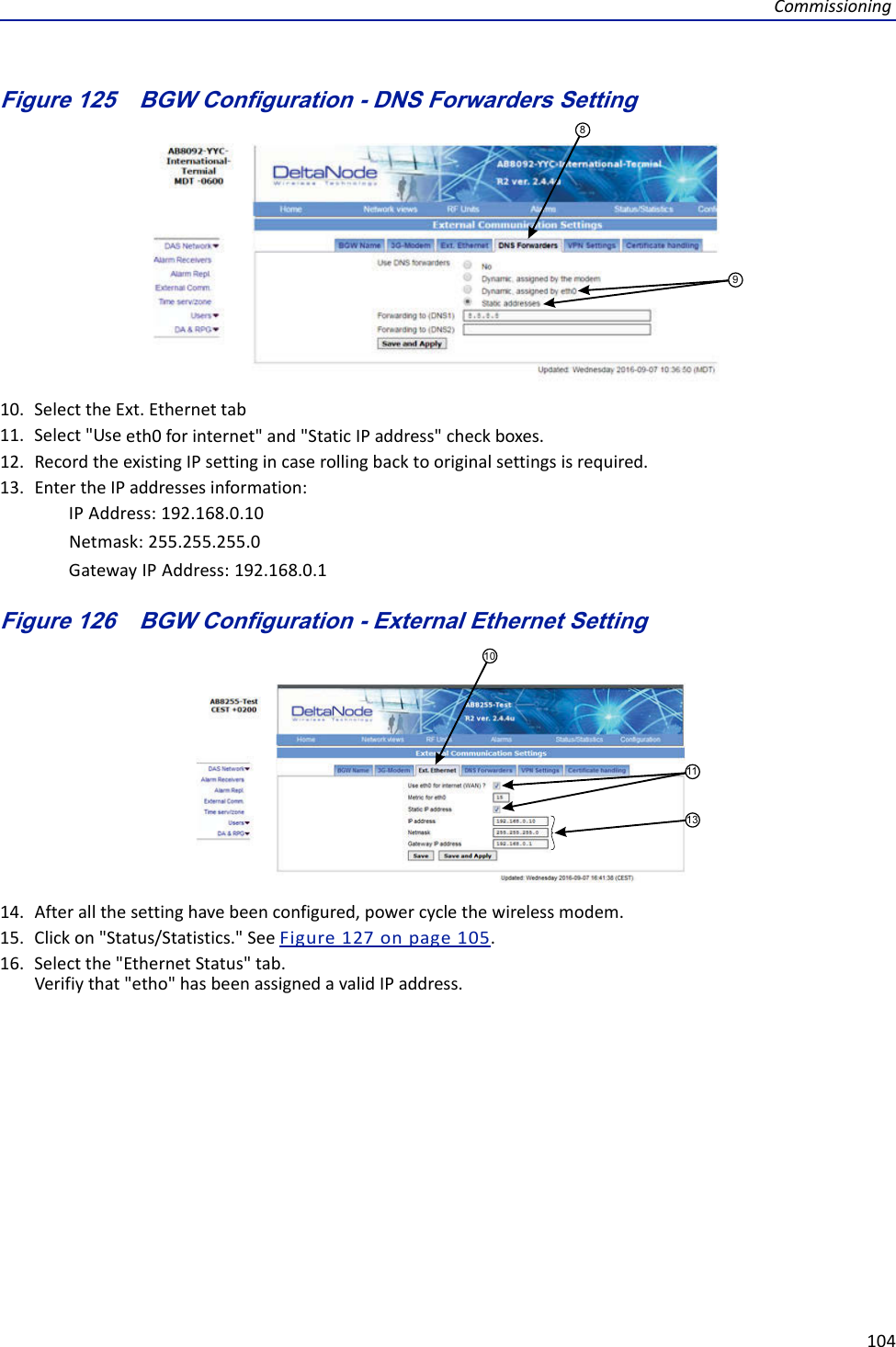 Commissioning104Figure 125   89BGW Configuration - DNS Forwarders Setting10. SelecttheExt.Ethernettab11. Select&quot;Useeth0forinternet&quot;and&quot;StaticIPaddress&quot;checkboxes.12. RecordtheexistingIPsettingincaserollingbacktooriginalsettingsisrequired.13. EntertheIPaddressesinformation:IPAddress:192.168.0.10Netmask:255.255.255.0GatewayIPAddress:192.168.0.1Figure 126   101113BGW Configuration - External Ethernet Setting14. Afterallthesettinghavebeenconfigured,powercyclethewirelessmodem.15. Clickon&quot;Status/Statistics.&quot;SeeFigure127onpage105.16. Selectthe&quot;EthernetStatus&quot;tab.Verifiythat&quot;etho&quot;hasbeenassignedavalidIPaddress.