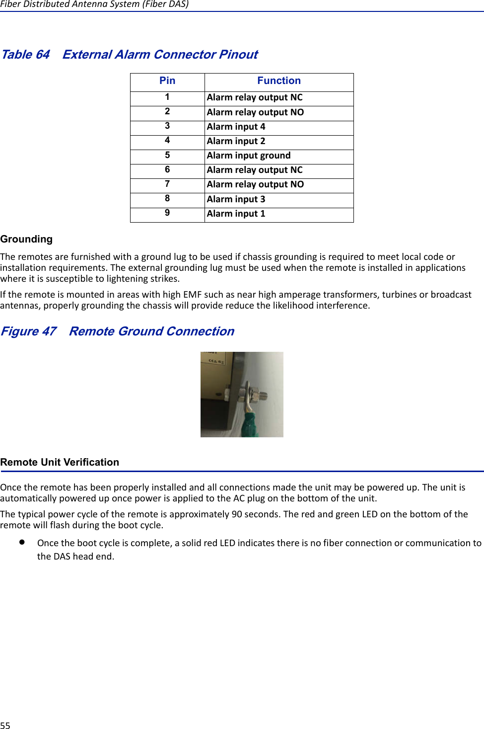 FiberDistributedAntennaSystem(FiberDAS)55Table 64   Pin FunctionAlarmrelayoutputNCAlarmrelayoutputNOAlarminput4Alarminput2AlarminputgroundAlarmrelayoutputNCAlarmrelayoutputNOAlarminput3Alarminput1External Alarm Connector PinoutGroundingTheremotesarefurnishedwithagroundlugtobeusedifchassisgroundingisrequiredtomeetlocalcodeorinstallationrequirements.Theexternalgroundinglugmustbeusedwhentheremoteisinstalledinapplicationswhereitissusceptibletolighteningstrikes.IftheremoteismountedinareaswithhighEMFsuchasnearhighamperagetransformers,turbinesorbroadcastantennas,properlygroundingthechassiswillprovidereducethelikelihoodinterference.Figure 47   Remote Ground ConnectionRemote Unit VerificationOncetheremotehasbeenproperlyinstalledandallconnectionsmadetheunitmaybepoweredup.TheunitisautomaticallypowereduponcepowerisappliedtotheACplugonthebottomoftheunit.Thetypicalpowercycleoftheremoteisapproximately90seconds.TheredandgreenLEDonthebottomoftheremotewillflashduringthebootcycle.Oncethebootcycleiscomplete,asolidredLEDindicatesthereisnofiberconnectionorcommunicationtotheDASheadend.123456789