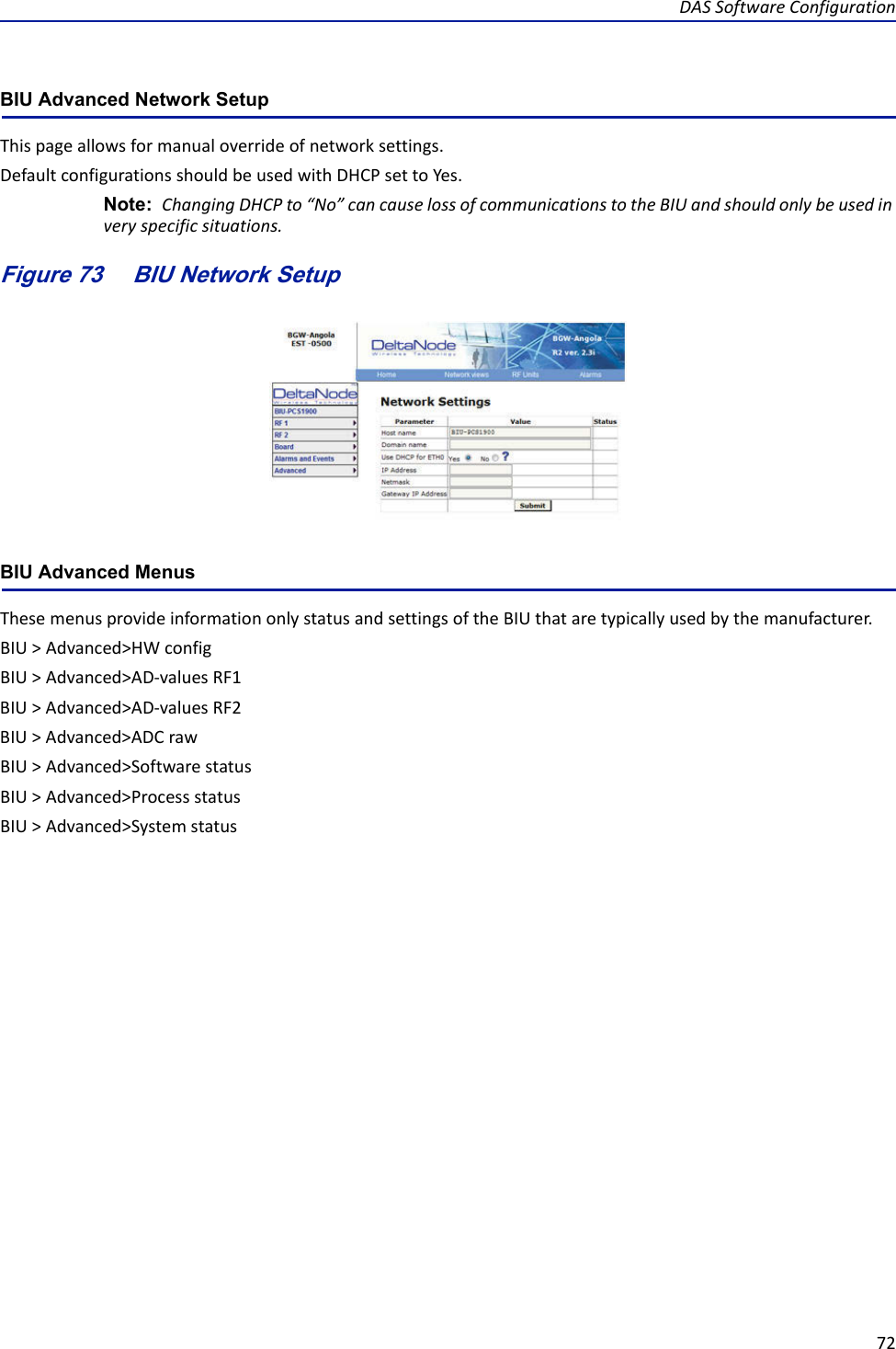 DASSoftwareConfiguration72BIU Advanced Network Setup Thispageallowsformanualoverrideofnetworksettings.DefaultconfigurationsshouldbeusedwithDHCPsettoYes.Note: ChangingDHCPto“No”cancauselossofcommunicationstotheBIUandshouldonlybeusedinveryspecificsituations.Figure 73    BIU Network SetupBIU Advanced MenusThesemenusprovideinformationonlystatusandsettingsoftheBIUthataretypicallyusedbythemanufacturer.BIU&gt;Advanced&gt;HWconfigBIU&gt;Advanced&gt;AD‐valuesRF1BIU&gt;Advanced&gt;AD‐valuesRF2BIU&gt;Advanced&gt;ADCrawBIU&gt;Advanced&gt;SoftwarestatusBIU&gt;Advanced&gt;ProcessstatusBIU&gt;Advanced&gt;Systemstatus