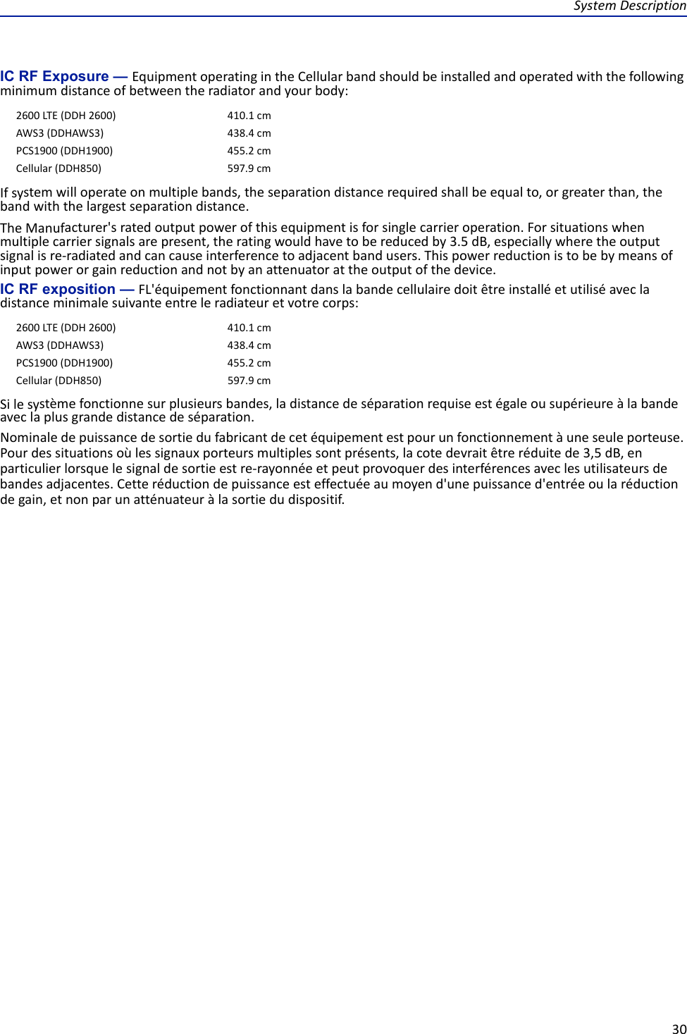 SystemDescription30IC RF Exposure — EquipmentoperatingintheCellularbandshouldbeinstalledandoperatedwiththefollowingminimumdistanceofbetweentheradiatorandyourbody:Ifsystemwilloperateonmultiplebands,theseparationdistancerequiredshallbeequalto,orgreaterthan,thebandwiththelargestseparationdistance.TheManufacturer&apos;sratedoutputpowerofthisequipmentisforsinglecarrieroperation.Forsituationswhenmultiplecarriersignalsarepresent,theratingwouldhavetobereducedby3.5dB,especiallywheretheoutputsignalisre‐radiatedandcancauseinterferencetoadjacentbandusers.Thispowerreductionistobebymeansofinputpowerorgainreductionandnotbyanattenuatorattheoutputofthedevice.IC RF exposition — FL&apos;équipementfonctionnantdanslabandecellulairedoitêtreinstalléetutiliséavecladistanceminimalesuivanteentreleradiateuretvotrecorps:Silesystèmefonctionnesurplusieursbandes,ladistancedeséparationrequiseestégaleousupérieureàlabandeaveclaplusgrandedistancedeséparation.Nominaledepuissancedesortiedufabricantdecetéquipementestpourunfonctionnementàuneseuleporteuse.Pourdessituationsoùlessignauxporteursmultiplessontprésents,lacotedevraitêtreréduitede3,5dB,enparticulierlorsquelesignaldesortieestre‐rayonnéeetpeutprovoquerdesinterférencesaveclesutilisateursdebandesadjacentes.Cetteréductiondepuissanceesteffectuéeaumoyend&apos;unepuissanced&apos;entréeoularéductiondegain,etnonparunatténuateuràlasortiedudispositif.2600LTE(DDH2600) 410.1cmAWS3(DDHAWS3) 438.4cmPCS1900(DDH1900) 455.2cmCellular(DDH850) 597.9cm2600LTE(DDH2600) 410.1cmAWS3(DDHAWS3) 438.4cmPCS1900(DDH1900) 455.2cmCellular(DDH850) 597.9cm