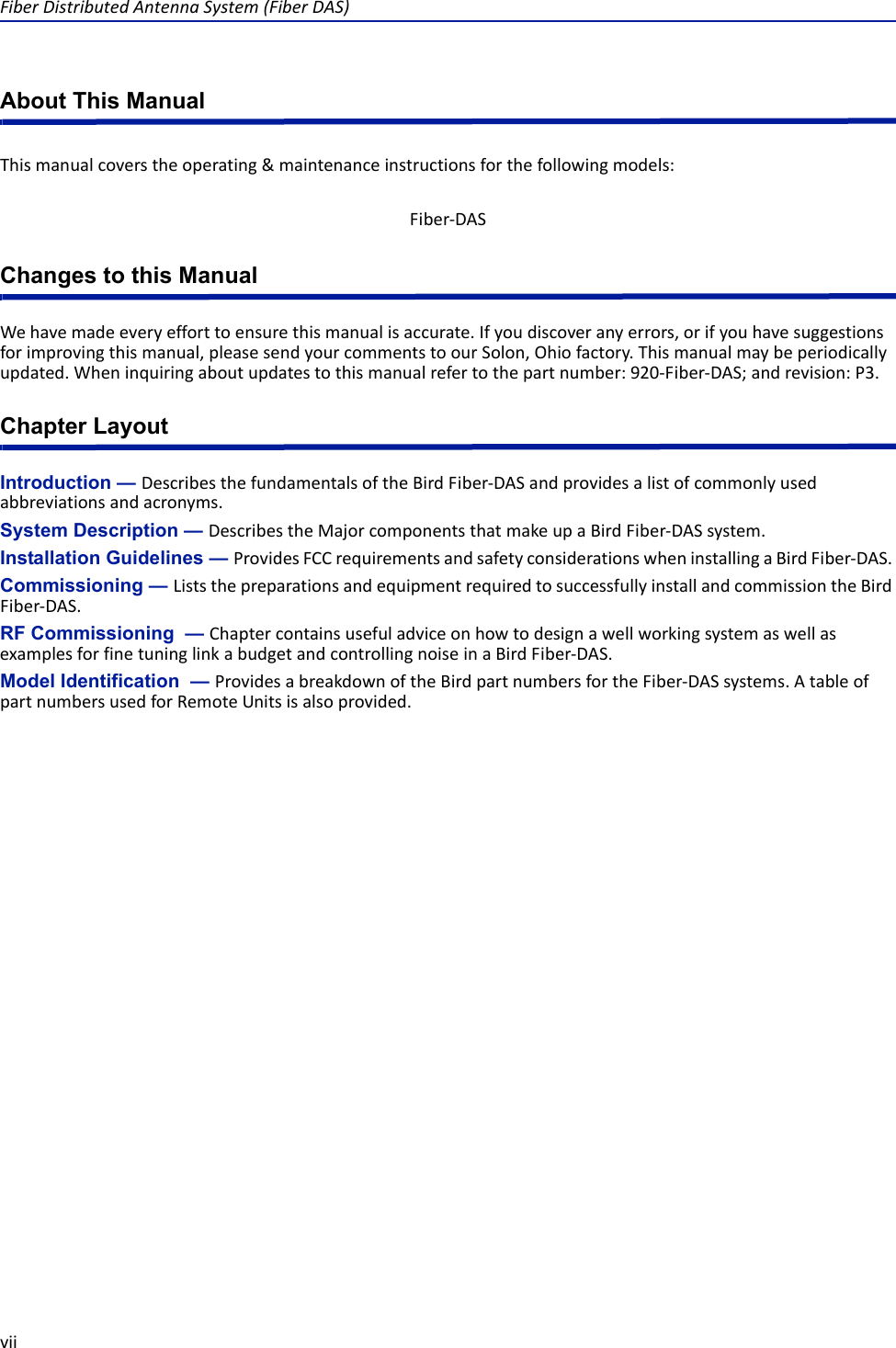 FiberDistributedAntennaSystem(FiberDAS)viiAbout This ManualThismanualcoverstheoperating&amp;maintenanceinstructionsforthefollowingmodels:Changes to this ManualWehavemadeeveryefforttoensurethismanualisaccurate.Ifyoudiscoveranyerrors,orifyouhavesuggestionsforimprovingthismanual,pleasesendyourcommentstoourSolon,Ohiofactory.Thismanualmaybeperiodicallyupdated.Wheninquiringaboutupdatestothismanualrefertothepartnumber:920‐Fiber‐DAS;andrevision:P3.Chapter LayoutIntroduction — DescribesthefundamentalsoftheBirdFiber‐DASandprovidesalistofcommonlyusedabbreviationsandacronyms.System Description — DescribestheMajorcomponentsthatmakeupaBirdFiber‐DASsystem.Installation Guidelines — ProvidesFCCrequirementsandsafetyconsiderationswheninstallingaBirdFiber‐DAS.Commissioning — ListsthepreparationsandequipmentrequiredtosuccessfullyinstallandcommissiontheBirdFiber‐DAS.RF Commissioning  — ChaptercontainsusefuladviceonhowtodesignawellworkingsystemaswellasexamplesforfinetuninglinkabudgetandcontrollingnoiseinaBirdFiber‐DAS.Model Identification  — ProvidesabreakdownoftheBirdpartnumbersfortheFiber‐DASsystems.AtableofpartnumbersusedforRemoteUnitsisalsoprovided.Fiber‐DAS