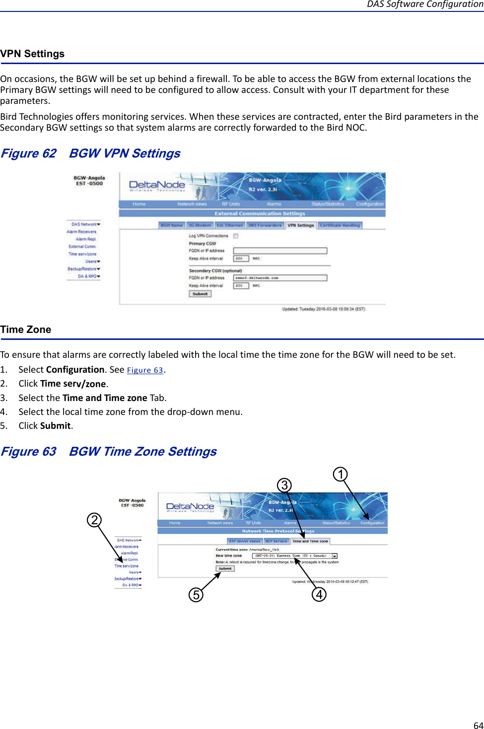 DASSoftwareConfiguration64VPN SettingsOnoccasions,theBGWwillbesetupbehindafirewall.TobeabletoaccesstheBGWfromexternallocationsthePrimaryBGWsettingswillneedtobeconfiguredtoallowaccess.ConsultwithyourITdepartmentfortheseparameters.BirdTechnologiesoffersmonitoringservices.Whentheseservicesarecontracted,entertheBirdparametersintheSecondaryBGWsettingssothatsystemalarmsarecorrectlyforwardedtotheBirdNOC.Figure 62   BGW VPN SettingsTime ZoneToensurethatalarmsarecorrectlylabeledwiththelocaltimethetimezonefortheBGWwillneedtobeset.1. SelectConfiguration.SeeFigure63.2. ClickTimeserv/zone.3. SelecttheTimeandTimezoneTab.4. Selectthelocaltimezonefromthedrop‐downmenu.5. ClickSubmit.Figure 63   15432BGW Time Zone Settings