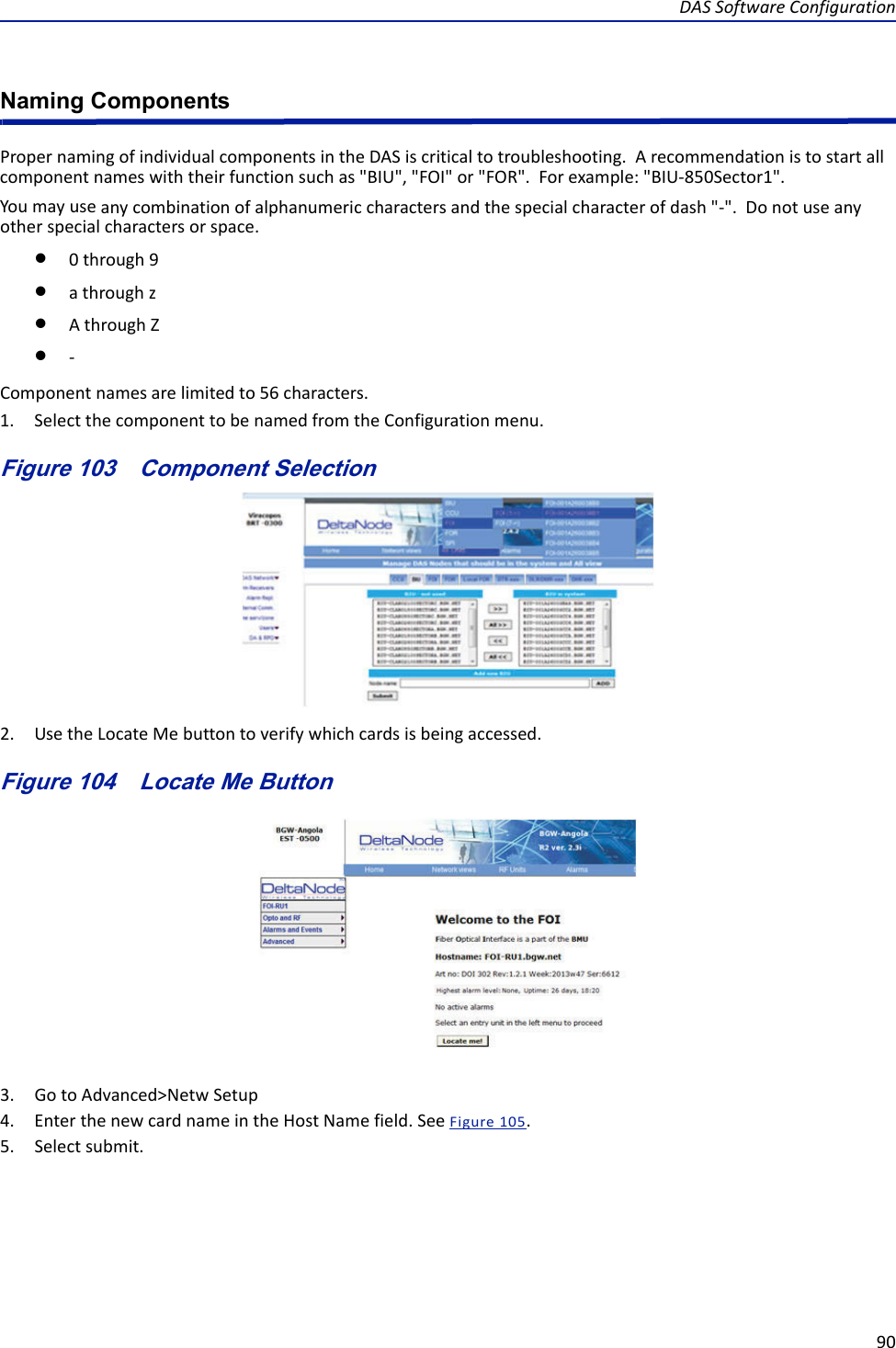 DASSoftwareConfiguration90Naming ComponentsPropernamingofindividualcomponentsintheDASiscriticaltotroubleshooting.Arecommendationistostartallcomponentnameswiththeirfunctionsuchas&quot;BIU&quot;,&quot;FOI&quot;or&quot;FOR&quot;.Forexample:&quot;BIU‐850Sector1&quot;.Youmayuseanycombinationofalphanumericcharactersandthespecialcharacterofdash&quot;‐&quot;.Donotuseanyotherspecialcharactersorspace.0through9athroughzAthroughZ‐Componentnamesarelimitedto56characters.1. SelectthecomponenttobenamedfromtheConfigurationmenu.Figure 103   Component Selection2. UsetheLocateMebuttontoverifywhichcardsisbeingaccessed.Figure 104   Locate Me Button3. GotoAdvanced&gt;NetwSetup4. EnterthenewcardnameintheHostNamefield.SeeFigure105.5. Selectsubmit.