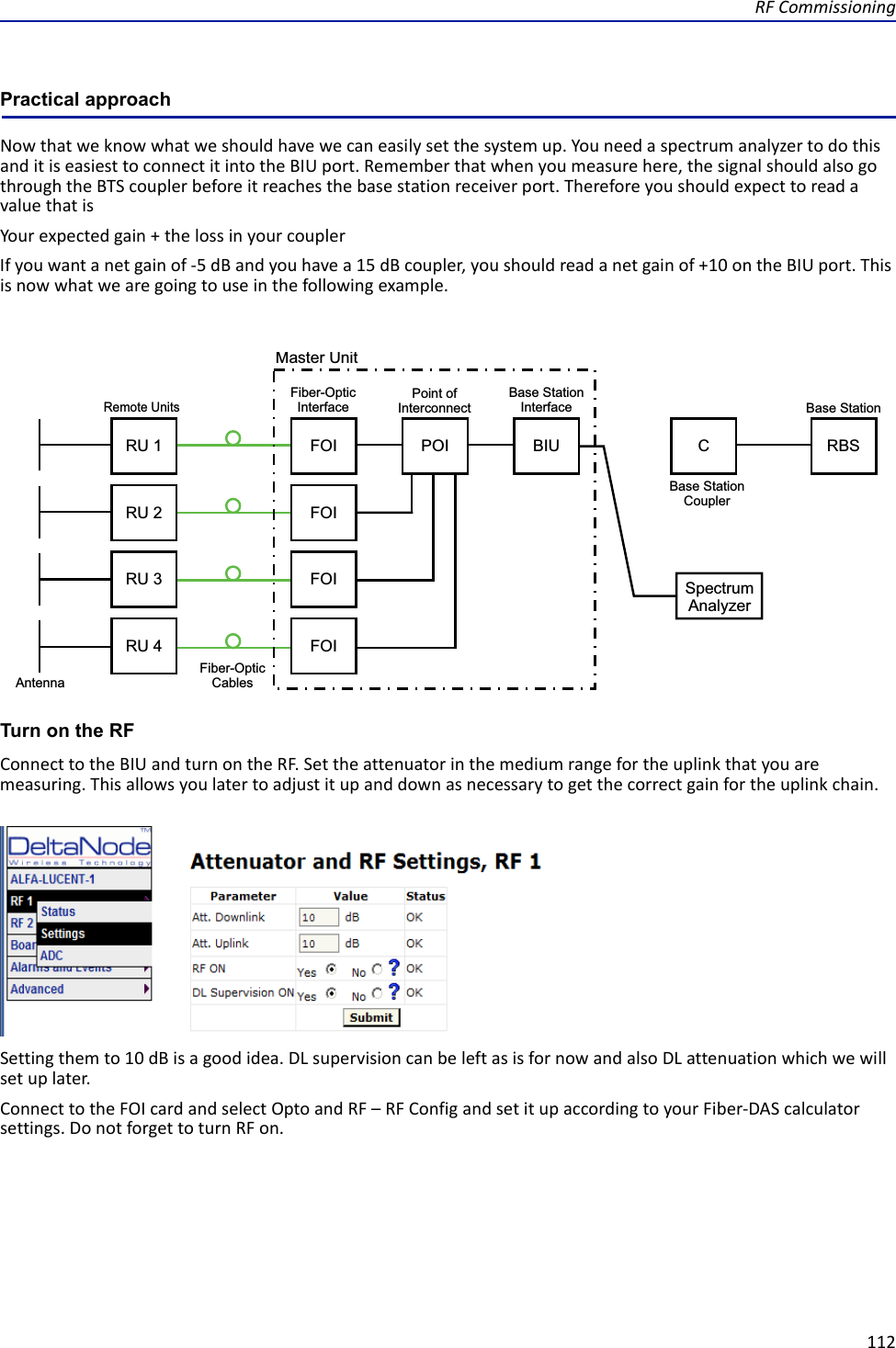 RFCommissioning112Practical approachNowthatweknowwhatweshouldhavewecaneasilysetthesystemup.YouneedaspectrumanalyzertodothisanditiseasiesttoconnectitintotheBIUport.Rememberthatwhenyoumeasurehere,thesignalshouldalsogothroughtheBTScouplerbeforeitreachesthebasestationreceiverport.ThereforeyoushouldexpecttoreadavaluethatisYourexpectedgain+thelossinyourcouplerIfyouwantanetgainof‐5dBandyouhavea15dBcoupler,youshouldreadanetgainof+10ontheBIUport.Thisisnowwhatwearegoingtouseinthefollowingexample. !&quot;#Turn on the RFConnecttotheBIUandturnontheRF.Settheattenuatorinthemediumrangefortheuplinkthatyouaremeasuring.Thisallowsyoulatertoadjustitupanddownasnecessarytogetthecorrectgainfortheuplinkchain.Settingthemto10dBisagoodidea.DLsupervisioncanbeleftasisfornowandalsoDLattenuationwhichwewillsetuplater.ConnecttotheFOIcardandselectOptoandRF–RFConfigandsetitupaccordingtoyourFiber‐DAScalculatorsettings.DonotforgettoturnRFon.