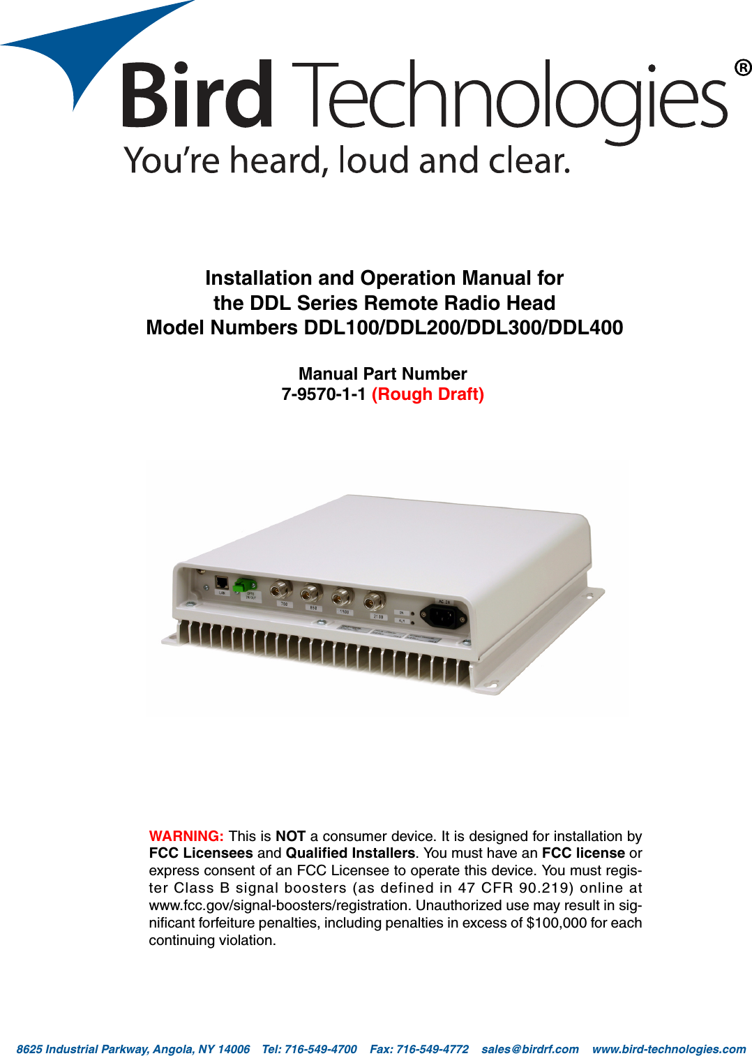Bird Technologies                               Manual 7-9570-1-1(Rough Draft)                                 08/19/16                                  Page 18625 Industrial Parkway, Angola, NY 14006    Tel: 716-549-4700    Fax: 716-549-4772    sales@birdrf.com    www.bird-technologies.com Installation and Operation Manual forthe DDL Series Remote Radio HeadModel Numbers DDL100/DDL200/DDL300/DDL400Manual Part Number7-9570-1-1 (Rough Draft)WARNING: This is NOT a consumer device. It is designed for installation byFCC Licensees and Qualified Installers. You must have an FCC license orexpress consent of an FCC Licensee to operate this device. You must regis-ter Class B signal boosters (as defined in 47 CFR 90.219) online atwww.fcc.gov/signal-boosters/registration. Unauthorized use may result in sig-nificant forfeiture penalties, including penalties in excess of $100,000 for eachcontinuing violation.