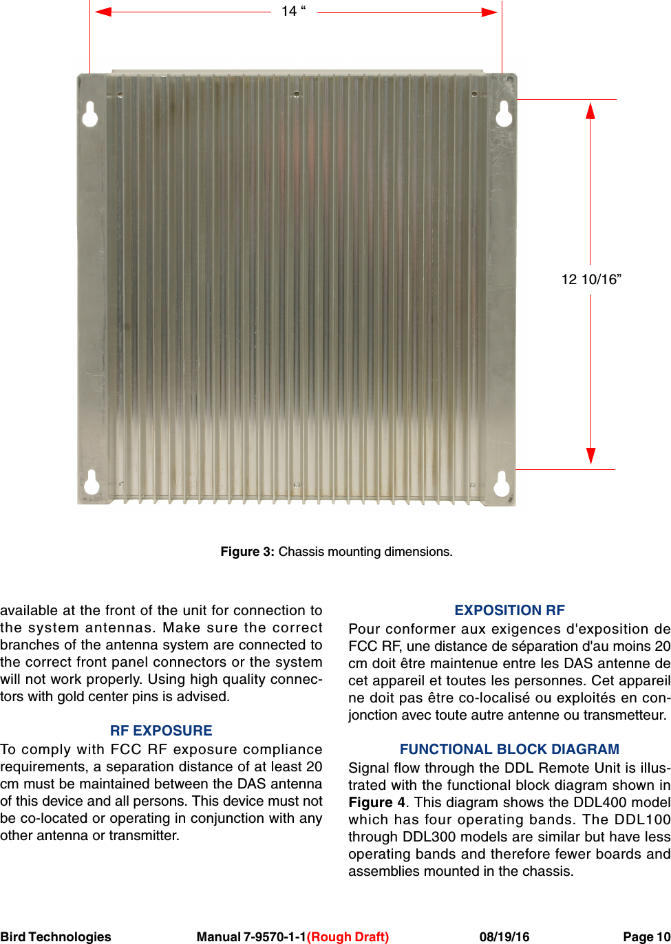 Bird Technologies                               Manual 7-9570-1-1(Rough Draft)                                 08/19/16                                  Page 10available at the front of the unit for connection tothe system antennas. Make sure the correctbranches of the antenna system are connected tothe correct front panel connectors or the systemwill not work properly. Using high quality connec-tors with gold center pins is advised.RF EXPOSURETo comply with FCC RF exposure compliancerequirements, a separation distance of at least 20cm must be maintained between the DAS antennaof this device and all persons. This device must notbe co-located or operating in conjunction with anyother antenna or transmitter.EXPOSITION RFPour conformer aux exigences d&apos;exposition deFCC RF, une distance de séparation d&apos;au moins 20cm doit être maintenue entre les DAS antenne decet appareil et toutes les personnes. Cet appareilne doit pas être co-localisé ou exploités en con-jonction avec toute autre antenne ou transmetteur.FUNCTIONAL BLOCK DIAGRAMSignal flow through the DDL Remote Unit is illus-trated with the functional block diagram shown inFigure 4. This diagram shows the DDL400 modelwhich has four operating bands. The DDL100through DDL300 models are similar but have lessoperating bands and therefore fewer boards andassemblies mounted in the chassis.14 “12 10/16”Figure 3: Chassis mounting dimensions.