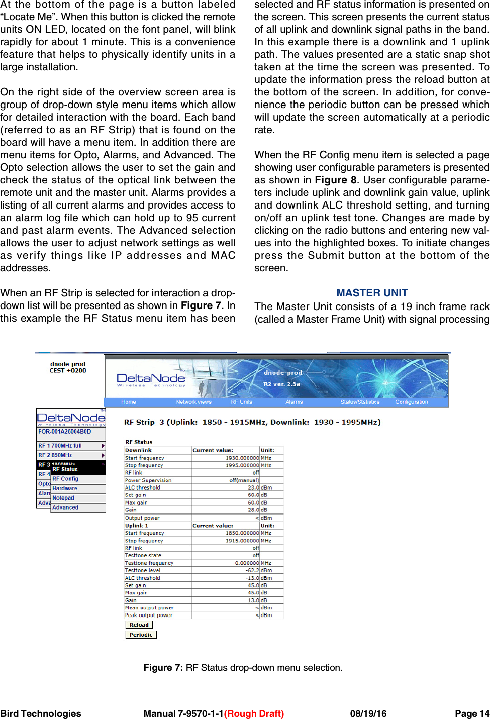 Bird Technologies                               Manual 7-9570-1-1(Rough Draft)                                 08/19/16                                  Page 14At the bottom of the page is a button labeled“Locate Me”. When this button is clicked the remoteunits ON LED, located on the font panel, will blinkrapidly for about 1 minute. This is a conveniencefeature that helps to physically identify units in alarge installation.On the right side of the overview screen area isgroup of drop-down style menu items which allowfor detailed interaction with the board. Each band(referred to as an RF Strip) that is found on theboard will have a menu item. In addition there aremenu items for Opto, Alarms, and Advanced. TheOpto selection allows the user to set the gain andcheck the status of the optical link between theremote unit and the master unit. Alarms provides alisting of all current alarms and provides access toan alarm log file which can hold up to 95 currentand past alarm events. The Advanced selectionallows the user to adjust network settings as wellas verify things like IP addresses and MACaddresses.When an RF Strip is selected for interaction a drop-down list will be presented as shown in Figure 7. Inthis example the RF Status menu item has beenselected and RF status information is presented onthe screen. This screen presents the current statusof all uplink and downlink signal paths in the band.In this example there is a downlink and 1 uplinkpath. The values presented are a static snap shottaken at the time the screen was presented. Toupdate the information press the reload button atthe bottom of the screen. In addition, for conve-nience the periodic button can be pressed whichwill update the screen automatically at a periodicrate.When the RF Config menu item is selected a pageshowing user configurable parameters is presentedas shown in Figure 8. User configurable parame-ters include uplink and downlink gain value, uplinkand downlink ALC threshold setting, and turningon/off an uplink test tone. Changes are made byclicking on the radio buttons and entering new val-ues into the highlighted boxes. To initiate changespress the Submit button at the bottom of thescreen.MASTER UNITThe Master Unit consists of a 19 inch frame rack(called a Master Frame Unit) with signal processingFigure 7: RF Status drop-down menu selection.