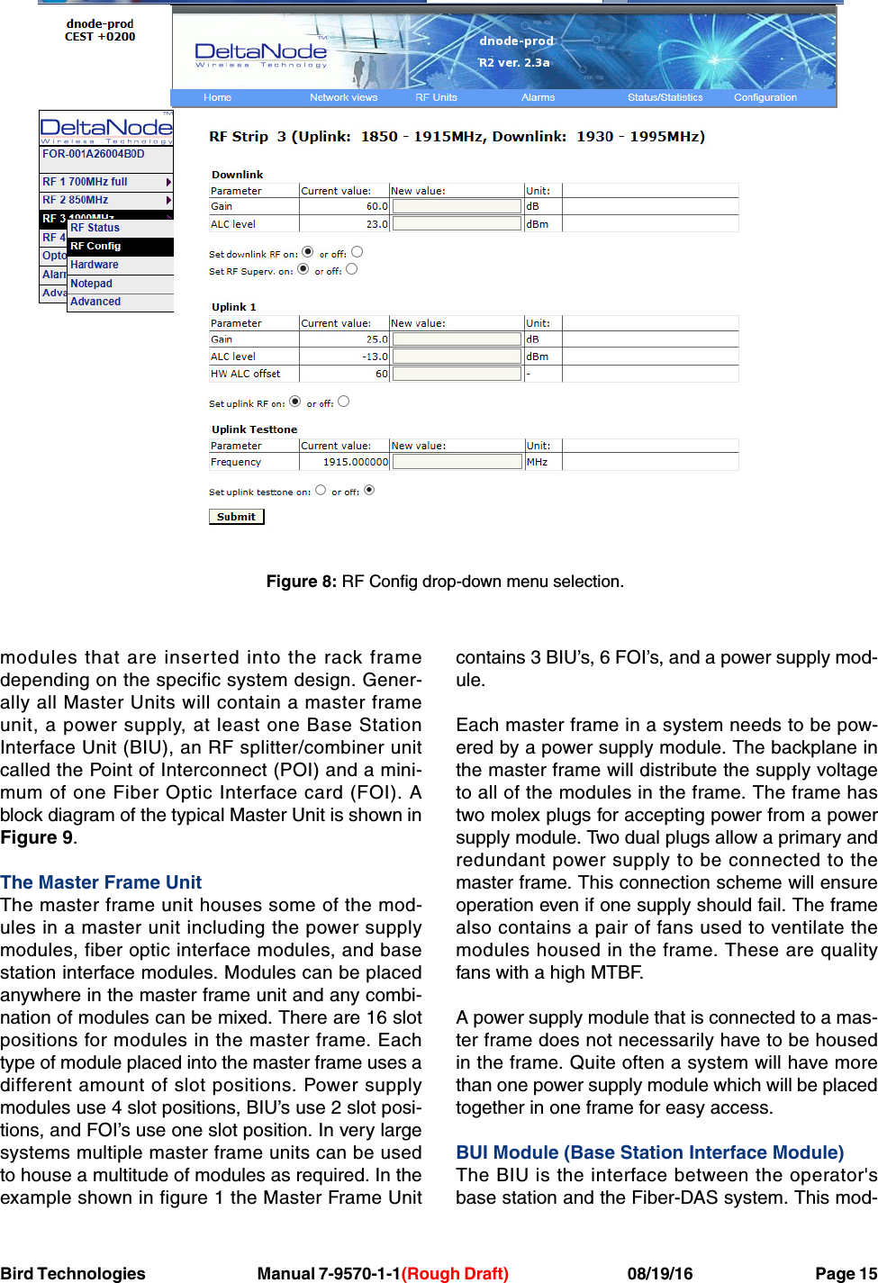 Bird Technologies                               Manual 7-9570-1-1(Rough Draft)                                 08/19/16                                  Page 15modules that are inserted into the rack framedepending on the specific system design. Gener-ally all Master Units will contain a master frameunit, a power supply, at least one Base StationInterface Unit (BIU), an RF splitter/combiner unitcalled the Point of Interconnect (POI) and a mini-mum of one Fiber Optic Interface card (FOI). Ablock diagram of the typical Master Unit is shown inFigure 9.The Master Frame UnitThe master frame unit houses some of the mod-ules in a master unit including the power supplymodules, fiber optic interface modules, and basestation interface modules. Modules can be placedanywhere in the master frame unit and any combi-nation of modules can be mixed. There are 16 slotpositions for modules in the master frame. Eachtype of module placed into the master frame uses adifferent amount of slot positions. Power supplymodules use 4 slot positions, BIU’s use 2 slot posi-tions, and FOI’s use one slot position. In very largesystems multiple master frame units can be usedto house a multitude of modules as required. In theexample shown in figure 1 the Master Frame Unitcontains 3 BIU’s, 6 FOI’s, and a power supply mod-ule.Each master frame in a system needs to be pow-ered by a power supply module. The backplane inthe master frame will distribute the supply voltageto all of the modules in the frame. The frame hastwo molex plugs for accepting power from a powersupply module. Two dual plugs allow a primary andredundant power supply to be connected to themaster frame. This connection scheme will ensureoperation even if one supply should fail. The framealso contains a pair of fans used to ventilate themodules housed in the frame. These are qualityfans with a high MTBF.A power supply module that is connected to a mas-ter frame does not necessarily have to be housedin the frame. Quite often a system will have morethan one power supply module which will be placedtogether in one frame for easy access.BUI Module (Base Station Interface Module)The BIU is the interface between the operator&apos;sbase station and the Fiber-DAS system. This mod-Figure 8: RF Config drop-down menu selection.