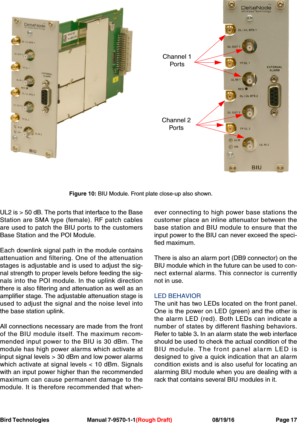 Bird Technologies                               Manual 7-9570-1-1(Rough Draft)                                 08/19/16                                  Page 17UL2 is &gt; 50 dB. The ports that interface to the BaseStation are SMA type (female). RF patch cablesare used to patch the BIU ports to the customersBase Station and the POI Module.Each downlink signal path in the module containsattenuation and filtering. One of the attenuationstages is adjustable and is used to adjust the sig-nal strength to proper levels before feeding the sig-nals into the POI module. In the uplink directionthere is also filtering and attenuation as well as anamplifier stage. The adjustable attenuation stage isused to adjust the signal and the noise level intothe base station uplink.All connections necessary are made from the frontof the BIU module itself. The maximum recom-mended input power to the BIU is 30 dBm. Themodule has high power alarms which activate atinput signal levels &gt; 30 dBm and low power alarmswhich activate at signal levels &lt; 10 dBm. Signalswith an input power higher than the recommendedmaximum can cause permanent damage to themodule. It is therefore recommended that when-ever connecting to high power base stations thecustomer place an inline attenuator between thebase station and BIU module to ensure that theinput power to the BIU can never exceed the speci-fied maximum.There is also an alarm port (DB9 connector) on theBIU module which in the future can be used to con-nect external alarms. This connector is currentlynot in use.LED BEHAVIORThe unit has two LEDs located on the front panel.One is the power on LED (green) and the other isthe alarm LED (red). Both LEDs can indicate anumber of states by different flashing behaviors.Refer to table 3. In an alarm state the web interfaceshould be used to check the actual condition of theBIU module. The front panel alarm LED isdesigned to give a quick indication that an alarmcondition exists and is also useful for locating analarming BIU module when you are dealing with arack that contains several BIU modules in it.Channel 1PortsChannel 2PortsFigure 10: BIU Module. Front plate close-up also shown.