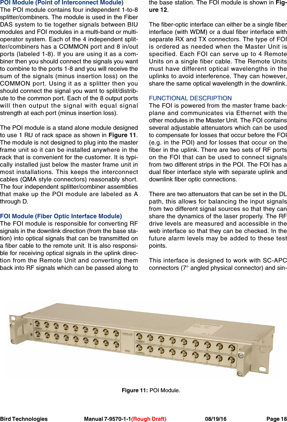 Bird Technologies                               Manual 7-9570-1-1(Rough Draft)                                 08/19/16                                  Page 18POI Module (Point of Interconnect Module)The POI module contains four independent 1-to-8splitter/combiners. The module is used in the FiberDAS system to tie together signals between BIUmodules and FOI modules in a multi-band or multi-operator system. Each of the 4 independent split-ter/combiners has a COMMON port and 8 in/outports (labeled 1-8). If you are using it as a com-biner then you should connect the signals you wantto combine to the ports 1-8 and you will receive thesum of the signals (minus insertion loss) on theCOMMON port. Using it as a splitter then youshould connect the signal you want to split/distrib-ute to the common port. Each of the 8 output portswill then output the signal with equal signalstrength at each port (minus insertion loss).The POI module is a stand alone module designedto use 1 RU of rack space as shown in Figure 11.The module is not designed to plug into the masterframe unit so it can be installed anywhere in therack that is convenient for the customer. It is typi-cally installed just below the master frame unit inmost installations. This keeps the interconnectcables (QMA style connectors) reasonably short.The four independent splitter/combiner assembliesthat make up the POI module are labeled as Athrough D.FOI Module (Fiber Optic Interface Module)The FOI module is responsible for converting RFsignals in the downlink direction (from the base sta-tion) into optical signals that can be transmitted ona fiber cable to the remote unit. It is also responsi-ble for receiving optical signals in the uplink direc-tion from the Remote Unit and converting themback into RF signals which can be passed along tothe base station. The FOI module is shown in Fig-ure 12.The fiber-optic interface can either be a single fiberinterface (with WDM) or a dual fiber interface withseparate RX and TX connectors. The type of FOIis ordered as needed when the Master Unit isspecified. Each FOI can serve up to 4 RemoteUnits on a single fiber cable. The Remote Unitsmust have different optical wavelengths in theuplinks to avoid interference. They can however,share the same optical wavelength in the downlink.FUNCTIONAL DESCRIPTIONThe FOI is powered from the master frame back-plane and communicates via Ethernet with theother modules in the Master Unit. The FOI containsseveral adjustable attenuators which can be usedto compensate for losses that occur before the FOI(e.g. in the POI) and for losses that occur on thefiber in the uplink. There are two sets of RF portson the FOI that can be used to connect signalsfrom two different strips in the POI. The FOI has adual fiber interface style with separate uplink anddownlink fiber optic connections.There are two attenuators that can be set in the DLpath, this allows for balancing the input signalsfrom two different signal sources so that they canshare the dynamics of the laser properly. The RFdrive levels are measured and accessible in theweb interface so that they can be checked. In thefuture alarm levels may be added to these testpoints.This interface is designed to work with SC-APCconnectors (7° angled physical connector) and sin-Figure 11: POI Module.