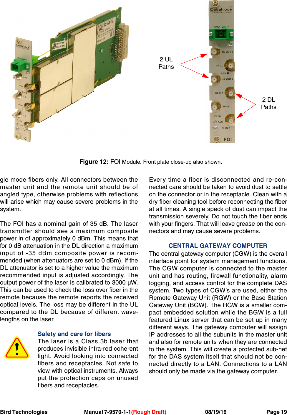 Bird Technologies                               Manual 7-9570-1-1(Rough Draft)                                 08/19/16                                  Page 19gle mode fibers only. All connectors between themaster unit and the remote unit should be ofangled type, otherwise problems with reflectionswill arise which may cause severe problems in thesystem.The FOI has a nominal gain of 35 dB. The lasertransmitter should see a maximum compositepower in of approximately 0 dBm. This means thatfor 0 dB attenuation in the DL direction a maximuminput of -35 dBm composite power is recom-mended (when attenuators are set to 0 dBm). If theDL attenuator is set to a higher value the maximumrecommended input is adjusted accordingly. Theoutput power of the laser is calibrated to 3000 µW.This can be used to check the loss over fiber in theremote because the remote reports the receivedoptical levels. The loss may be different in the ULcompared to the DL because of different wave-lengths on the laser.Safety and care for fibersThe laser is a Class 3b laser thatproduces invisible infra-red coherentlight. Avoid looking into connectedfibers and receptacles. Not safe toview with optical instruments. Alwaysput the protection caps on unusedfibers and receptacles.Every time a fiber is disconnected and re-con-nected care should be taken to avoid dust to settleon the connector or in the receptacle. Clean with adry fiber cleaning tool before reconnecting the fiberat all times. A single speck of dust can impact thetransmission severely. Do not touch the fiber endswith your fingers. That will leave grease on the con-nectors and may cause severe problems.CENTRAL GATEWAY COMPUTERThe central gateway computer (CGW) is the overallinterface point for system management functions.The CGW computer is connected to the masterunit and has routing, firewall functionality, alarmlogging, and access control for the complete DASsystem. Two types of CGW’s are used, either theRemote Gateway Unit (RGW) or the Base StationGateway Unit (BGW). The RGW is a smaller com-pact embedded solution while the BGW is a fullfeatured Linux server that can be set up in manydifferent ways. The gateway computer will assignIP addresses to all the subunits in the master unitand also for remote units when they are connectedto the system. This will create a protected sub-netfor the DAS system itself that should not be con-nected directly to a LAN. Connections to a LANshould only be made via the gateway computer.2 DLPaths2 ULPathsFigure 12: FOI Module. Front plate close-up also shown.