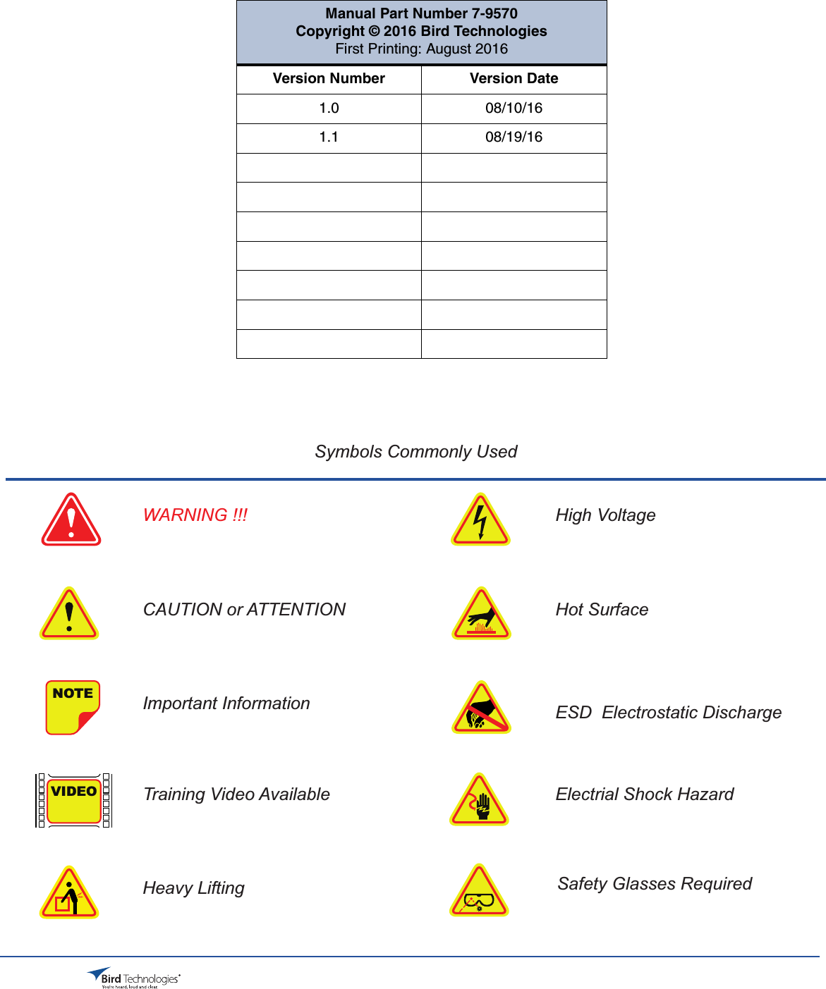 Bird Technologies                               Manual 7-9570-1-1(Rough Draft)                                 08/19/16                                  Page 3Symbols Commonly UsedNOTEVIDEOWARNING !!!CAUTION or ATTENTIONImportant InformationTraining Video AvailableHeavy LiftingHigh VoltageHot SurfaceESD  Electrostatic DischargeElectrial Shock HazardSafety Glasses RequiredManual Part Number 7-9570Copyright © 2016 Bird TechnologiesFirst Printing: August 2016Version Number Version Date1.0 08/10/161.1 08/19/16