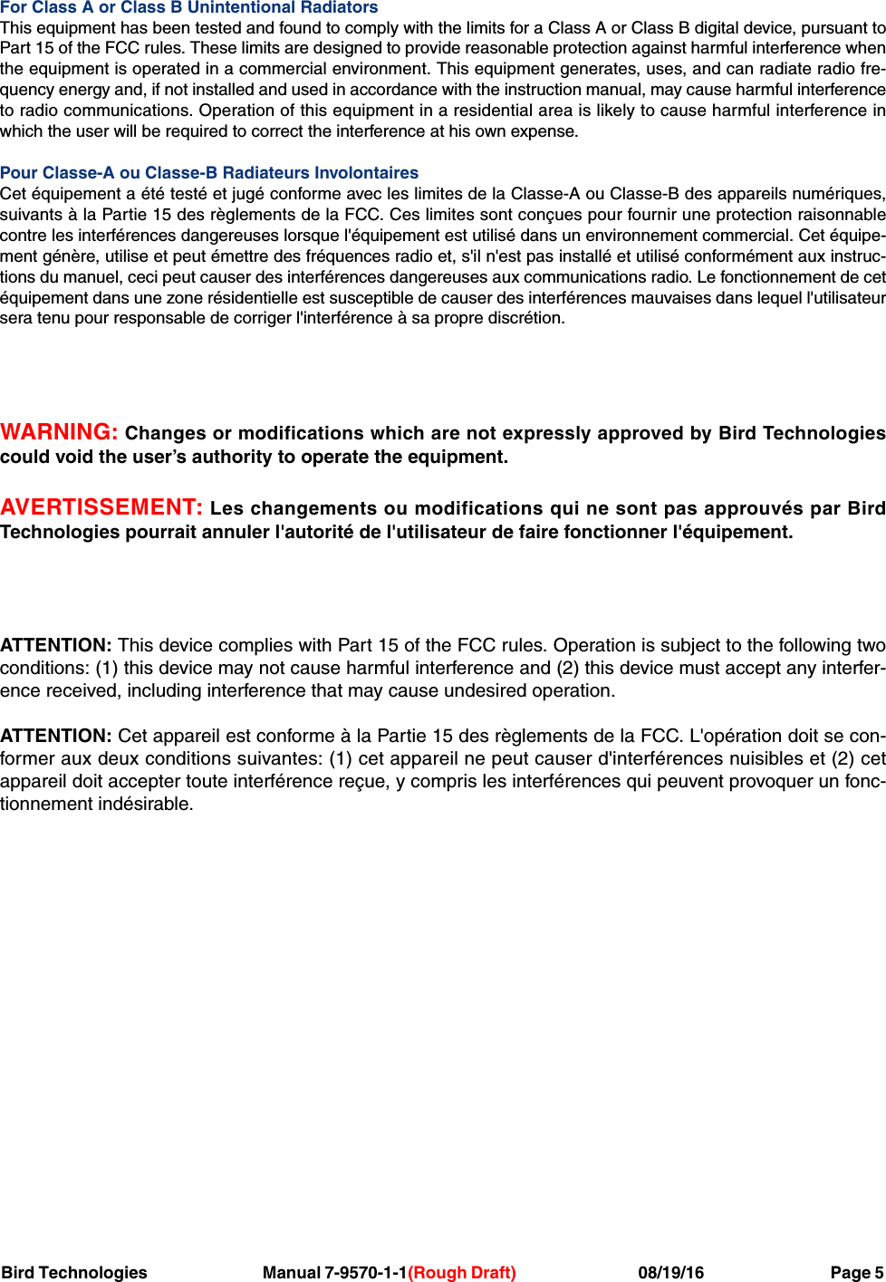 Bird Technologies                               Manual 7-9570-1-1(Rough Draft)                                 08/19/16                                  Page 5For Class A or Class B Unintentional RadiatorsThis equipment has been tested and found to comply with the limits for a Class A or Class B digital device, pursuant toPart 15 of the FCC rules. These limits are designed to provide reasonable protection against harmful interference whenthe equipment is operated in a commercial environment. This equipment generates, uses, and can radiate radio fre-quency energy and, if not installed and used in accordance with the instruction manual, may cause harmful interferenceto radio communications. Operation of this equipment in a residential area is likely to cause harmful interference inwhich the user will be required to correct the interference at his own expense.Pour Classe-A ou Classe-B Radiateurs InvolontairesCet équipement a été testé et jugé conforme avec les limites de la Classe-A ou Classe-B des appareils numériques,suivants à la Partie 15 des règlements de la FCC. Ces limites sont conçues pour fournir une protection raisonnablecontre les interférences dangereuses lorsque l&apos;équipement est utilisé dans un environnement commercial. Cet équipe-ment génère, utilise et peut émettre des fréquences radio et, s&apos;il n&apos;est pas installé et utilisé conformément aux instruc-tions du manuel, ceci peut causer des interférences dangereuses aux communications radio. Le fonctionnement de cetéquipement dans une zone résidentielle est susceptible de causer des interférences mauvaises dans lequel l&apos;utilisateursera tenu pour responsable de corriger l&apos;interférence à sa propre discrétion.WARNING: Changes or modifications which are not expressly approved by Bird Technologiescould void the user’s authority to operate the equipment.AVERTISSEMENT: Les changements ou modifications qui ne sont pas approuvés par BirdTechnologies pourrait annuler l&apos;autorité de l&apos;utilisateur de faire fonctionner l&apos;équipement.ATTENTION: This device complies with Part 15 of the FCC rules. Operation is subject to the following twoconditions: (1) this device may not cause harmful interference and (2) this device must accept any interfer-ence received, including interference that may cause undesired operation.ATTENTION: Cet appareil est conforme à la Partie 15 des règlements de la FCC. L&apos;opération doit se con-former aux deux conditions suivantes: (1) cet appareil ne peut causer d&apos;interférences nuisibles et (2) cetappareil doit accepter toute interférence reçue, y compris les interférences qui peuvent provoquer un fonc-tionnement indésirable.