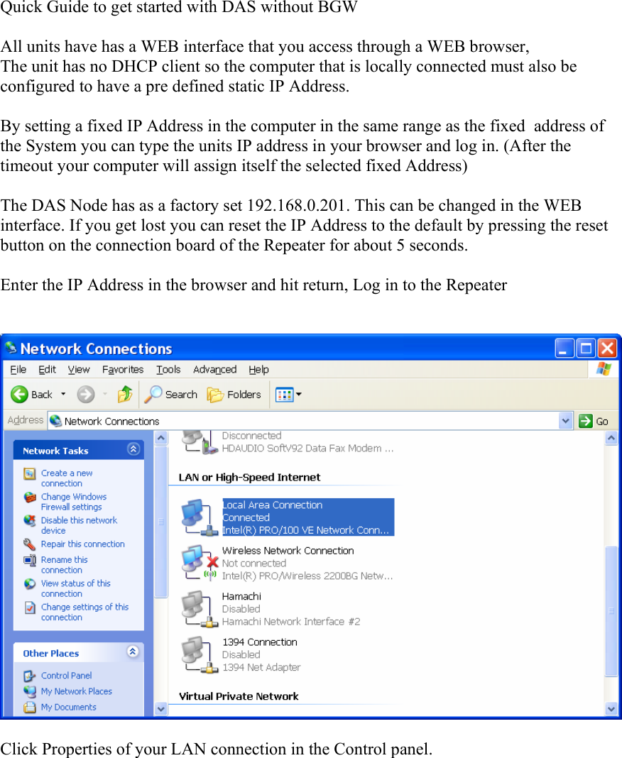 Quick Guide to get started with DAS without BGW  All units have has a WEB interface that you access through a WEB browser, The unit has no DHCP client so the computer that is locally connected must also be configured to have a pre defined static IP Address.  By setting a fixed IP Address in the computer in the same range as the fixed  address of the System you can type the units IP address in your browser and log in. (After the timeout your computer will assign itself the selected fixed Address)  The DAS Node has as a factory set 192.168.0.201. This can be changed in the WEB interface. If you get lost you can reset the IP Address to the default by pressing the reset button on the connection board of the Repeater for about 5 seconds.  Enter the IP Address in the browser and hit return, Log in to the Repeater     Click Properties of your LAN connection in the Control panel.    