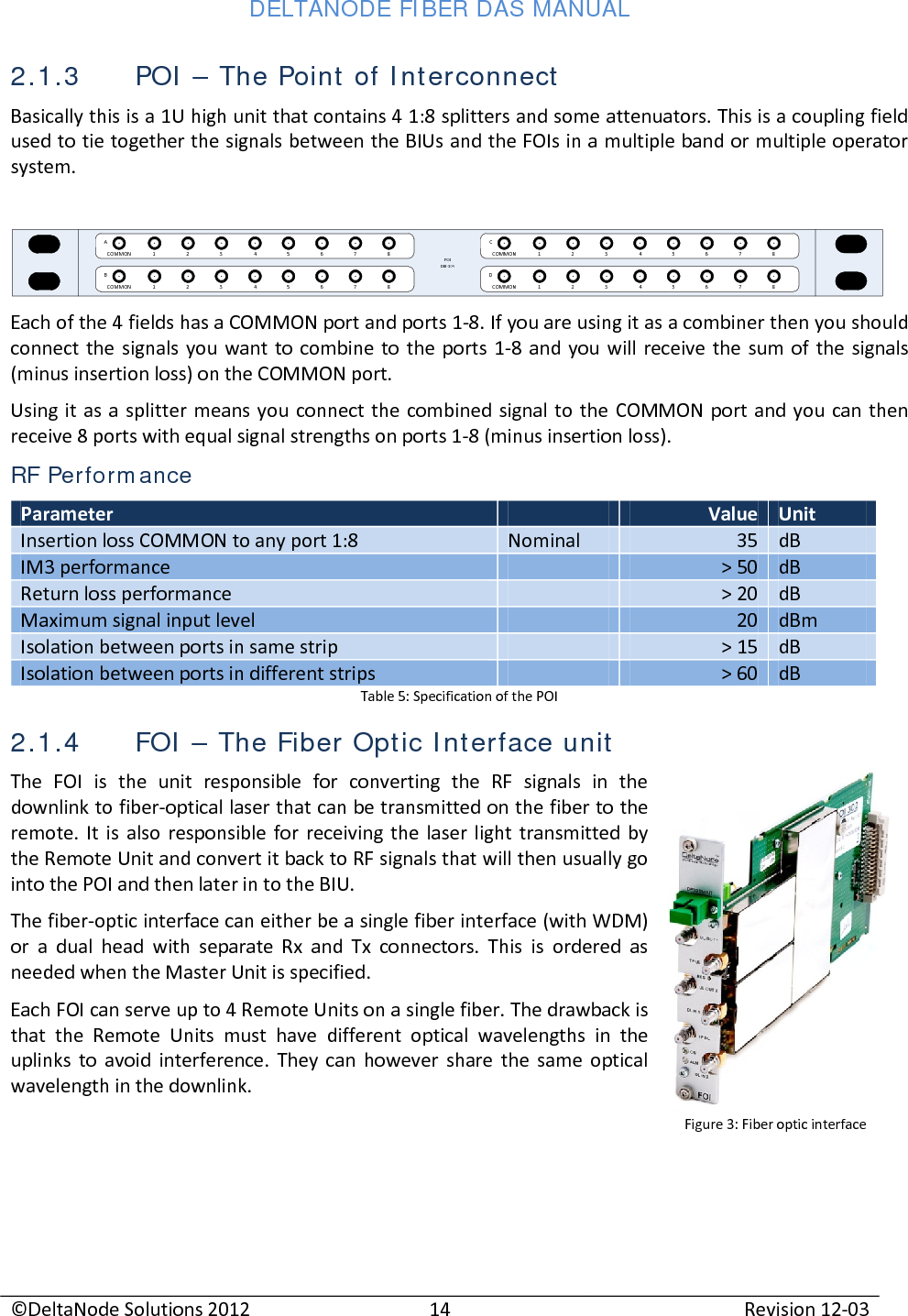 DELTANODE FIBER DAS MANUAL  ©DeltaNode Solutions 2012 14 Revision 12-03  2.1.3 POI – The Point of Interconnect Basically this is a 1U high unit that contains 4 1:8 splitters and some attenuators. This is a coupling field used to tie together the signals between the BIUs and the FOIs in a multiple band or multiple operator system.  POIDIU-304COMMON 1 2 3 4 5 6 7 8COMMON 1 2 3 4 5 6 7 8COMMON 1 2 3 4 5 6 7 8COMMON 1 2 3 4 5 6 7 8ABCD Each of the 4 fields has a COMMON port and ports 1-8. If you are using it as a combiner then you should connect the signals you want to combine to the ports 1-8 and you will receive the sum of the signals (minus insertion loss) on the COMMON port.  Using it as a splitter means you connect the combined signal to the COMMON port and you can then receive 8 ports with equal signal strengths on ports 1-8 (minus insertion loss). RF Performance Parameter  Value Unit Insertion loss COMMON to any port 1:8 Nominal 35 dB IM3 performance  &gt; 50 dB Return loss performance  &gt; 20 dB Maximum signal input level  20 dBm Isolation between ports in same strip  &gt; 15 dB Isolation between ports in different strips  &gt; 60 dB Table 5: Specification of the POI 2.1.4 FOI – The Fiber Optic Interface unit The FOI is the unit responsible for converting the RF signals in the downlink to fiber-optical laser that can be transmitted on the fiber to the remote. It is also responsible for receiving the laser light transmitted by the Remote Unit and convert it back to RF signals that will then usually go into the POI and then later in to the BIU. The fiber-optic interface can either be a single fiber interface (with WDM) or a dual head with separate Rx and Tx connectors. This is ordered as needed when the Master Unit is specified. Each FOI can serve up to 4 Remote Units on a single fiber. The drawback is that the Remote Units must have different optical wavelengths in the uplinks to avoid interference. They can however share the same optical wavelength in the downlink.    Figure 3: Fiber optic interface 