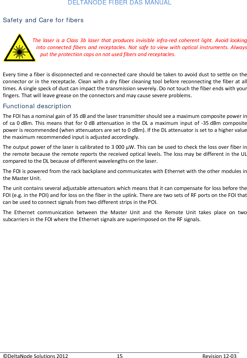 DELTANODE FIBER DAS MANUAL  ©DeltaNode Solutions 2012 15 Revision 12-03  Safety and Care for fibers  The laser is a Class 3b laser that produces invisible infra-red  coherent light. Avoid looking into connected fibers and receptacles. Not safe to view with optical instruments. Always put the protection caps on not used fibers and receptacles.  Every time a fiber is disconnected and re-connected care should be taken to avoid dust to settle on the connector or in the receptacle. Clean with a dry fiber cleaning tool before reconnecting the fiber at all times. A single speck of dust can impact the transmission severely. Do not touch the fiber ends with your fingers. That will leave grease on the connectors and may cause severe problems. Functional description The FOI has a nominal gain of 35 dB and the laser transmitter should see a maximum composite power in of ca 0 dBm. This means that for 0 dB attenuation in the DL a maximum input of -35 dBm composite power is recommended (when attenuators are set to 0 dBm). If the DL attenuator is set to a higher value the maximum recommended input is adjusted accordingly. The output power of the laser is calibrated to 3 000 µW. This can be used to check the loss over fiber in the remote because the remote reports the received optical levels. The loss may be different in the UL compared to the DL because of different wavelengths on the laser. The FOI is powered from the rack backplane and communicates with Ethernet with the other modules in the Master Unit. The unit contains several adjustable attenuators which means that it can compensate for loss before the FOI (e.g. in the POI) and for loss on the fiber in the uplink. There are two sets of RF ports on the FOI that can be used to connect signals from two different strips in the POI. The Ethernet communication between the Master Unit and the Remote Unit takes place on two subcarriers in the FOI where the Ethernet signals are superimposed on the RF signals.    
