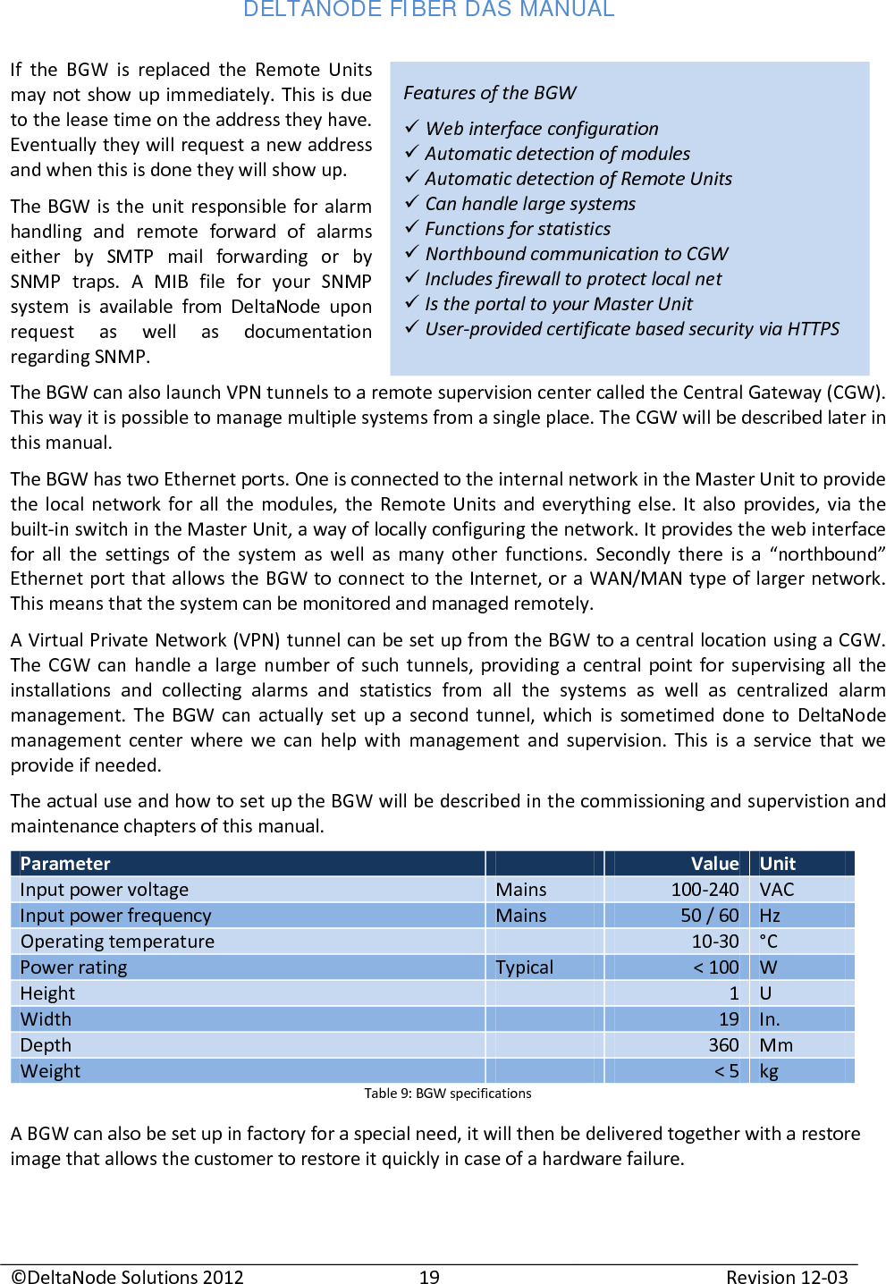 DELTANODE FIBER DAS MANUAL  ©DeltaNode Solutions 2012 19 Revision 12-03  Features of the BGW  Web interface configuration   Automatic detection of modules  Automatic detection of Remote Units  Can handle large systems  Functions for statistics  Northbound communication to CGW  Includes firewall to protect local net  Is the portal to your Master Unit  User-provided certificate based security via HTTPS If the BGW is replaced the Remote Units may not show up immediately. This is due to the lease time on the address they have. Eventually they will request a new address and when this is done they will show up.  The BGW is the unit responsible for alarm handling and remote forward of alarms either by SMTP mail forwarding or by SNMP traps. A MIB file for your SNMP system is available from DeltaNode upon request as well as documentation regarding SNMP. The BGW can also launch VPN tunnels to a remote supervision center called the Central Gateway (CGW). This way it is possible to manage multiple systems from a single place. The CGW will be described later in this manual. The BGW has two Ethernet ports. One is connected to the internal network in the Master Unit to provide the local network for all the modules, the Remote Units and everything else. It also provides, via the built-in switch in the Master Unit, a way of locally configuring the network. It provides the web interface for all the settings of the system as well as many other functions. Secondly there is a “northbound” Ethernet port that allows the BGW to connect to the Internet, or a WAN/MAN type of larger network. This means that the system can be monitored and managed remotely.  A Virtual Private Network (VPN) tunnel can be set up from the BGW to a central location using a CGW. The CGW can handle a large number of such tunnels, providing a central point for supervising all the installations and collecting alarms and statistics from all the systems as well as centralized alarm management. The BGW can actually set up a second tunnel, which is sometimed done to DeltaNode management center where we can help with management and supervision. This is a service that we provide if needed. The actual use and how to set up the BGW will be described in the commissioning and supervistion and maintenance chapters of this manual. Parameter  Value Unit Input power voltage Mains 100-240 VAC Input power frequency Mains 50 / 60 Hz Operating temperature  10-30 °C Power rating Typical &lt; 100 W Height  1 U Width  19 In. Depth  360 Mm Weight  &lt; 5 kg Table 9: BGW specifications A BGW can also be set up in factory for a special need, it will then be delivered together with a restore image that allows the customer to restore it quickly in case of a hardware failure. 