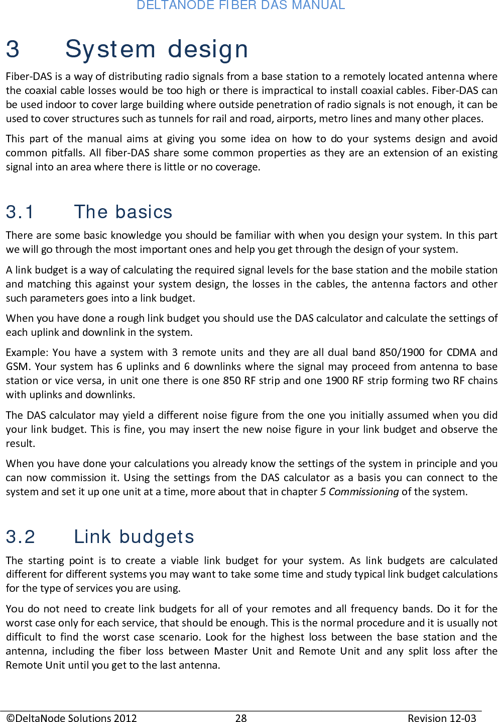 DELTANODE FIBER DAS MANUAL  ©DeltaNode Solutions 2012 28 Revision 12-03  3 System design Fiber-DAS is a way of distributing radio signals from a base station to a remotely located antenna where the coaxial cable losses would be too high or there is impractical to install coaxial cables. Fiber-DAS can be used indoor to cover large building where outside penetration of radio signals is not enough, it can be used to cover structures such as tunnels for rail and road, airports, metro lines and many other places.  This part of the manual aims at giving you some idea on how to do your systems design and avoid common pitfalls. All fiber-DAS share some common properties as they are an extension of an existing signal into an area where there is little or no coverage.  3.1 The basics There are some basic knowledge you should be familiar with when you design your system. In this part we will go through the most important ones and help you get through the design of your system. A link budget is a way of calculating the required signal levels for the base station and the mobile station and matching this against your system design, the losses in the cables, the antenna factors and other such parameters goes into a link budget. When you have done a rough link budget you should use the DAS calculator and calculate the settings of each uplink and downlink in the system.  Example: You have a system with 3 remote units and they are all dual band 850/1900 for CDMA and GSM. Your system has 6 uplinks and 6 downlinks where the signal may proceed from antenna to base station or vice versa, in unit one there is one 850 RF strip and one 1900 RF strip forming two RF chains with uplinks and downlinks. The DAS calculator may yield a different noise figure from the one you initially assumed when you did your link budget. This is fine, you may insert the new noise figure in your link budget and observe the result. When you have done your calculations you already know the settings of the system in principle and you can now commission it. Using the settings from the DAS calculator as a basis you can connect to the system and set it up one unit at a time, more about that in chapter 5 Commissioning of the system. 3.2 Link budgets The starting point is to create a viable link budget for your system. As link budgets are calculated different for different systems you may want to take some time and study typical link budget calculations for the type of services you are using.  You do not need to create link budgets for all of your remotes and all frequency bands. Do it for the worst case only for each service, that should be enough. This is the normal procedure and it is usually not difficult to find the worst case scenario. Look for the highest loss between the base station and the antenna, including the fiber loss between Master Unit and Remote Unit and any split loss after the Remote Unit until you get to the last antenna.  