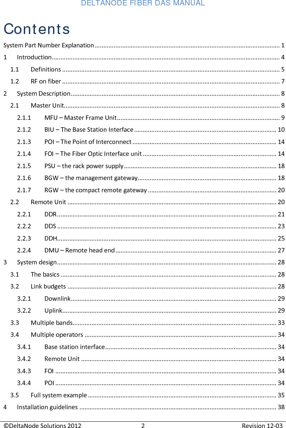 DELTANODE FIBER DAS MANUAL  ©DeltaNode Solutions 2012 2 Revision 12-03  Contents System Part Number Explanation ............................................................................................................ 1 1  Introduction ..................................................................................................................................... 4 1.1 Definitions ............................................................................................................................... 5 1.2 RF on fiber ............................................................................................................................... 7 2  System Description .......................................................................................................................... 8 2.1 Master Unit.............................................................................................................................. 8 2.1.1 MFU – Master Frame Unit ............................................................................................... 9 2.1.2  BIU – The Base Station Interface ................................................................................... 10 2.1.3 POI – The Point of Interconnect .................................................................................... 14 2.1.4 FOI – The Fiber Optic Interface unit .............................................................................. 14 2.1.5 PSU – the rack power supply ......................................................................................... 18 2.1.6  BGW – the management gateway................................................................................. 18 2.1.7  RGW – the compact remote gateway ........................................................................... 20 2.2 Remote Unit .......................................................................................................................... 20 2.2.1 DDR ................................................................................................................................ 21 2.2.2 DDS ................................................................................................................................ 23 2.2.3 DDH ................................................................................................................................ 25 2.2.4 DMU – Remote head end .............................................................................................. 27 3  System design ................................................................................................................................ 28 3.1 The basics .............................................................................................................................. 28 3.2 Link budgets .......................................................................................................................... 28 3.2.1 Downlink ........................................................................................................................ 29 3.2.2 Uplink ............................................................................................................................. 29 3.3 Multiple bands ....................................................................................................................... 33 3.4 Multiple operators ................................................................................................................ 34 3.4.1 Base station interface .................................................................................................... 34 3.4.2 Remote Unit .................................................................................................................. 34 3.4.3 FOI ................................................................................................................................. 34 3.4.4 POI ................................................................................................................................. 34 3.5 Full system example .............................................................................................................. 35 4  Installation guidelines ................................................................................................................... 38 