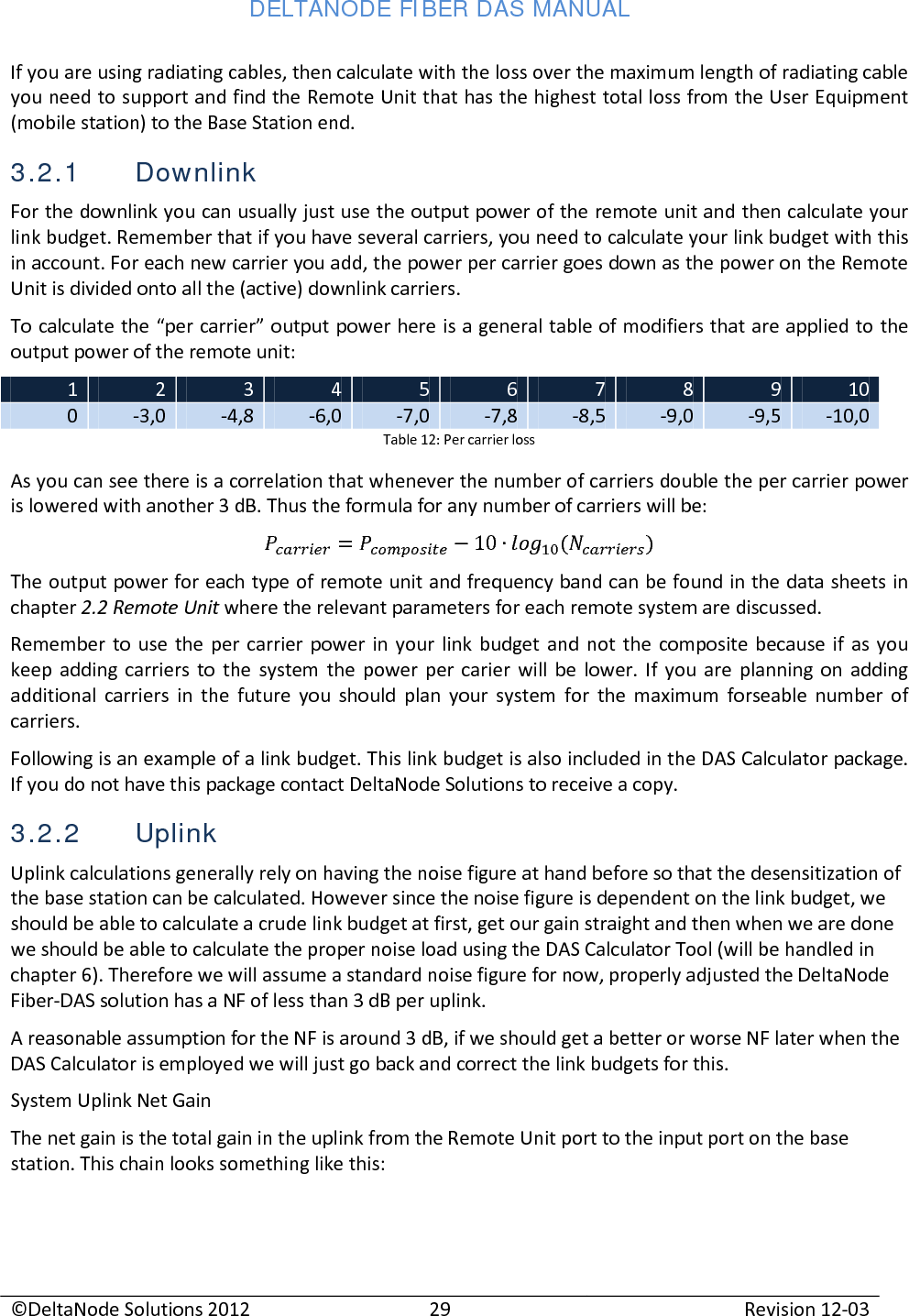 DELTANODE FIBER DAS MANUAL  ©DeltaNode Solutions 2012 29 Revision 12-03  If you are using radiating cables, then calculate with the loss over the maximum length of radiating cable you need to support and find the Remote Unit that has the highest total loss from the User Equipment (mobile station) to the Base Station end. 3.2.1 Downlink For the downlink you can usually just use the output power of the remote unit and then calculate your link budget. Remember that if you have several carriers, you need to calculate your link budget with this in account. For each new carrier you add, the power per carrier goes down as the power on the Remote Unit is divided onto all the (active) downlink carriers. To calculate the “per carrier” output power here is a general table of modifiers that are applied to the output power of the remote unit: 1 2 3 4 5 6 7 8 9 10 0 -3,0 -4,8 -6,0 -7,0 -7,8 -8,5 -9,0 -9,5 -10,0 Table 12: Per carrier loss As you can see there is a correlation that whenever the number of carriers double the per carrier power is lowered with another 3 dB. Thus the formula for any number of carriers will be:  = 10 () The output power for each type of remote unit and frequency band can be found in the data sheets in chapter 2.2 Remote Unit where the relevant parameters for each remote system are discussed. Remember to use the per carrier power in your link budget and not the composite because if as you keep adding carriers to the system the power per carier will be lower. If you are planning on adding additional carriers in the future you should plan your system for the maximum forseable number of carriers. Following is an example of a link budget. This link budget is also included in the DAS Calculator package. If you do not have this package contact DeltaNode Solutions to receive a copy. 3.2.2 Uplink Uplink calculations generally rely on having the noise figure at hand before so that the desensitization of the base station can be calculated. However since the noise figure is dependent on the link budget, we should be able to calculate a crude link budget at first, get our gain straight and then when we are done we should be able to calculate the proper noise load using the DAS Calculator Tool (will be handled in chapter 6). Therefore we will assume a standard noise figure for now, properly adjusted the DeltaNode Fiber-DAS solution has a NF of less than 3 dB per uplink. A reasonable assumption for the NF is around 3 dB, if we should get a better or worse NF later when the DAS Calculator is employed we will just go back and correct the link budgets for this. System Uplink Net Gain The net gain is the total gain in the uplink from the Remote Unit port to the input port on the base station. This chain looks something like this: 
