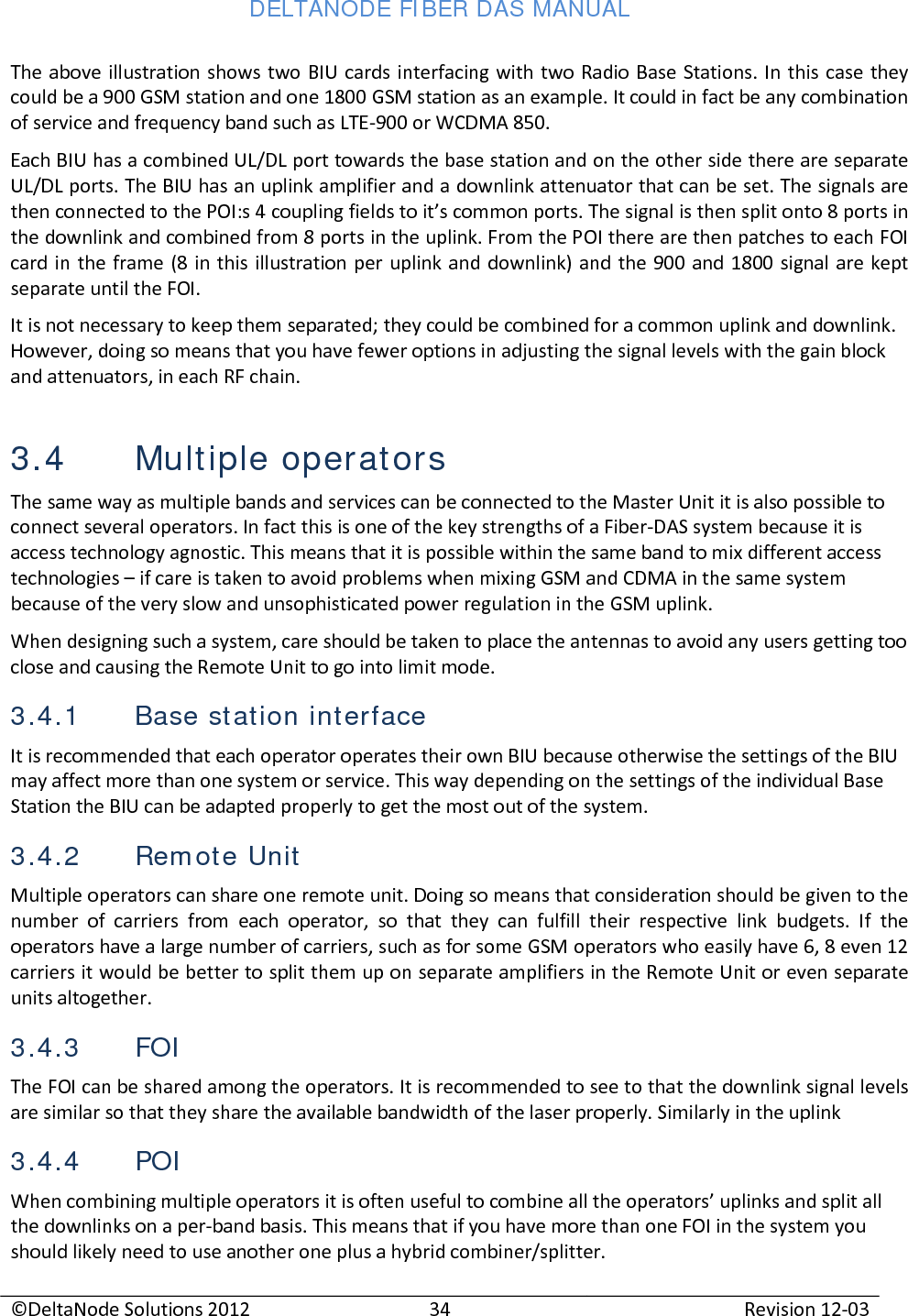 DELTANODE FIBER DAS MANUAL  ©DeltaNode Solutions 2012 34 Revision 12-03  The above illustration shows two BIU cards interfacing with two Radio Base Stations. In this case they could be a 900 GSM station and one 1800 GSM station as an example. It could in fact be any combination of service and frequency band such as LTE-900 or WCDMA 850. Each BIU has a combined UL/DL port towards the base station and on the other side there are separate UL/DL ports. The BIU has an uplink amplifier and a downlink attenuator that can be set. The signals are then connected to the POI:s 4 coupling fields to it’s common ports. The signal is then split onto 8 ports in the downlink and combined from 8 ports in the uplink. From the POI there are then patches to each FOI card in the frame (8 in this illustration per uplink and downlink) and the 900 and 1800 signal are kept separate until the FOI. It is not necessary to keep them separated; they could be combined for a common uplink and downlink. However, doing so means that you have fewer options in adjusting the signal levels with the gain block and attenuators, in each RF chain. 3.4 Multiple operators The same way as multiple bands and services can be connected to the Master Unit it is also possible to connect several operators. In fact this is one of the key strengths of a Fiber-DAS system because it is access technology agnostic. This means that it is possible within the same band to mix different access technologies – if care is taken to avoid problems when mixing GSM and CDMA in the same system because of the very slow and unsophisticated power regulation in the GSM uplink.  When designing such a system, care should be taken to place the antennas to avoid any users getting too close and causing the Remote Unit to go into limit mode.  3.4.1 Base station interface It is recommended that each operator operates their own BIU because otherwise the settings of the BIU may affect more than one system or service. This way depending on the settings of the individual Base Station the BIU can be adapted properly to get the most out of the system. 3.4.2 Remote Unit Multiple operators can share one remote unit. Doing so means that consideration should be given to the number of carriers from each operator, so that they can fulfill their respective link budgets. If the operators have a large number of carriers, such as for some GSM operators who easily have 6, 8 even 12 carriers it would be better to split them up on separate amplifiers in the Remote Unit or even separate units altogether. 3.4.3 FOI The FOI can be shared among the operators. It is recommended to see to that the downlink signal levels are similar so that they share the available bandwidth of the laser properly. Similarly in the uplink  3.4.4 POI When combining multiple operators it is often useful to combine all the operators’ uplinks and split all the downlinks on a per-band basis. This means that if you have more than one FOI in the system you should likely need to use another one plus a hybrid combiner/splitter. 
