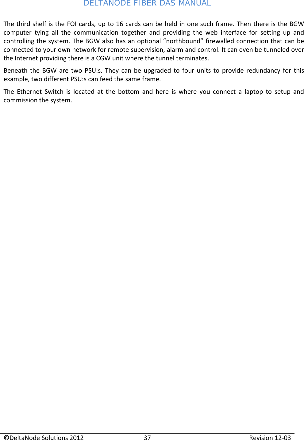 DELTANODE FIBER DAS MANUAL  ©DeltaNode Solutions 2012 37 Revision 12-03  The third shelf is the FOI cards, up to 16 cards can be held in one such frame. Then there is the BGW computer tying all the communication together and providing the web interface for setting up and controlling the system. The BGW also has an optional “northbound” firewalled connection that can be connected to your own network for remote supervision, alarm and control. It can even be tunneled over the Internet providing there is a CGW unit where the tunnel terminates. Beneath the BGW are two PSU:s. They can be upgraded to four units to provide redundancy for this example, two different PSU:s can feed the same frame. The Ethernet Switch is located at the bottom and here is where you connect a laptop to setup and commission the system.    