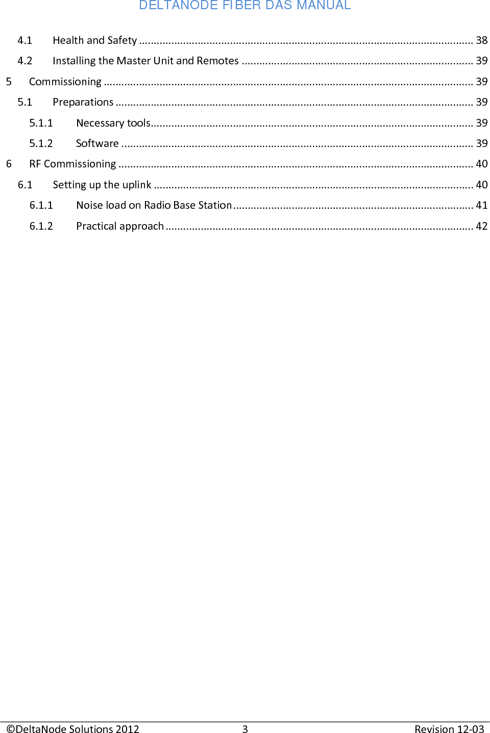 DELTANODE FIBER DAS MANUAL  ©DeltaNode Solutions 2012 3 Revision 12-03  4.1 Health and Safety .................................................................................................................. 38 4.2 Installing the Master Unit and Remotes ............................................................................... 39 5  Commissioning .............................................................................................................................. 39 5.1 Preparations .......................................................................................................................... 39 5.1.1 Necessary tools .............................................................................................................. 39 5.1.2 Software ........................................................................................................................ 39 6  RF Commissioning ......................................................................................................................... 40 6.1 Setting up the uplink ............................................................................................................. 40 6.1.1 Noise load on Radio Base Station .................................................................................. 41 6.1.2 Practical approach ......................................................................................................... 42       