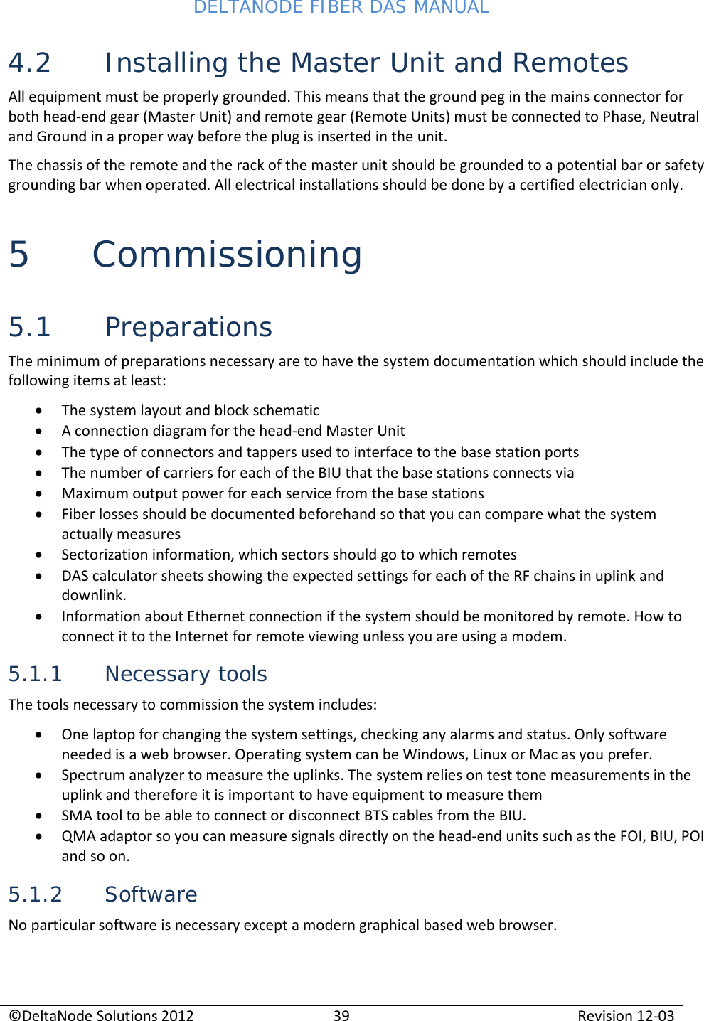 DELTANODE FIBER DAS MANUAL  ©DeltaNode Solutions 2012 39 Revision 12-03  4.2 Installing the Master Unit and Remotes All equipment must be properly grounded. This means that the ground peg in the mains connector for both head-end gear (Master Unit) and remote gear (Remote Units) must be connected to Phase, Neutral and Ground in a proper way before the plug is inserted in the unit. The chassis of the remote and the rack of the master unit should be grounded to a potential bar or safety grounding bar when operated. All electrical installations should be done by a certified electrician only. 5 Commissioning  5.1 Preparations The minimum of preparations necessary are to have the system documentation which should include the following items at least: • The system layout and block schematic • A connection diagram for the head-end Master Unit • The type of connectors and tappers used to interface to the base station ports • The number of carriers for each of the BIU that the base stations connects via • Maximum output power for each service from the base stations • Fiber losses should be documented beforehand so that you can compare what the system actually measures • Sectorization information, which sectors should go to which remotes • DAS calculator sheets showing the expected settings for each of the RF chains in uplink and downlink. • Information about Ethernet connection if the system should be monitored by remote. How to connect it to the Internet for remote viewing unless you are using a modem. 5.1.1 Necessary tools The tools necessary to commission the system includes: • One laptop for changing the system settings, checking any alarms and status. Only software needed is a web browser. Operating system can be Windows, Linux or Mac as you prefer. • Spectrum analyzer to measure the uplinks. The system relies on test tone measurements in the uplink and therefore it is important to have equipment to measure them • SMA tool to be able to connect or disconnect BTS cables from the BIU. • QMA adaptor so you can measure signals directly on the head-end units such as the FOI, BIU, POI and so on. 5.1.2 Software No particular software is necessary except a modern graphical based web browser.   