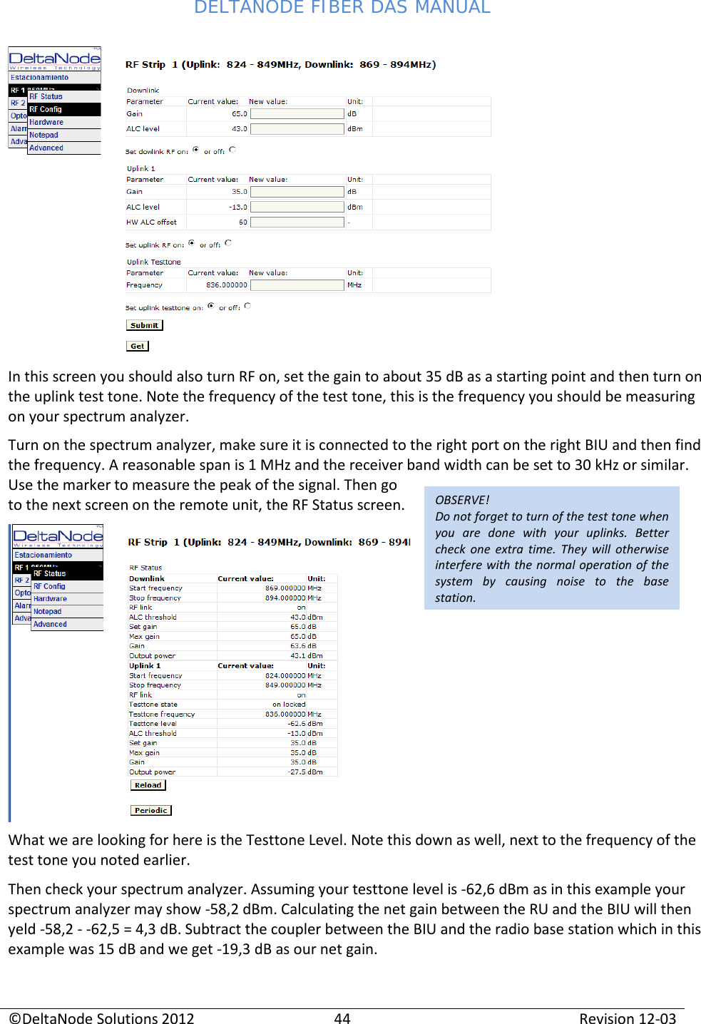 DELTANODE FIBER DAS MANUAL  ©DeltaNode Solutions 2012 44 Revision 12-03  OBSERVE! Do not forget to turn of the test tone when you are done with your uplinks. Better check one extra time. They will otherwise interfere with the normal operation of the system by causing noise to the base station.  In this screen you should also turn RF on, set the gain to about 35 dB as a starting point and then turn on the uplink test tone. Note the frequency of the test tone, this is the frequency you should be measuring on your spectrum analyzer. Turn on the spectrum analyzer, make sure it is connected to the right port on the right BIU and then find the frequency. A reasonable span is 1 MHz and the receiver band width can be set to 30 kHz or similar. Use the marker to measure the peak of the signal. Then go to the next screen on the remote unit, the RF Status screen.  What we are looking for here is the Testtone Level. Note this down as well, next to the frequency of the test tone you noted earlier. Then check your spectrum analyzer. Assuming your testtone level is -62,6 dBm as in this example your spectrum analyzer may show -58,2 dBm. Calculating the net gain between the RU and the BIU will then yeld -58,2 - -62,5 = 4,3 dB. Subtract the coupler between the BIU and the radio base station which in this example was 15 dB and we get -19,3 dB as our net gain. 