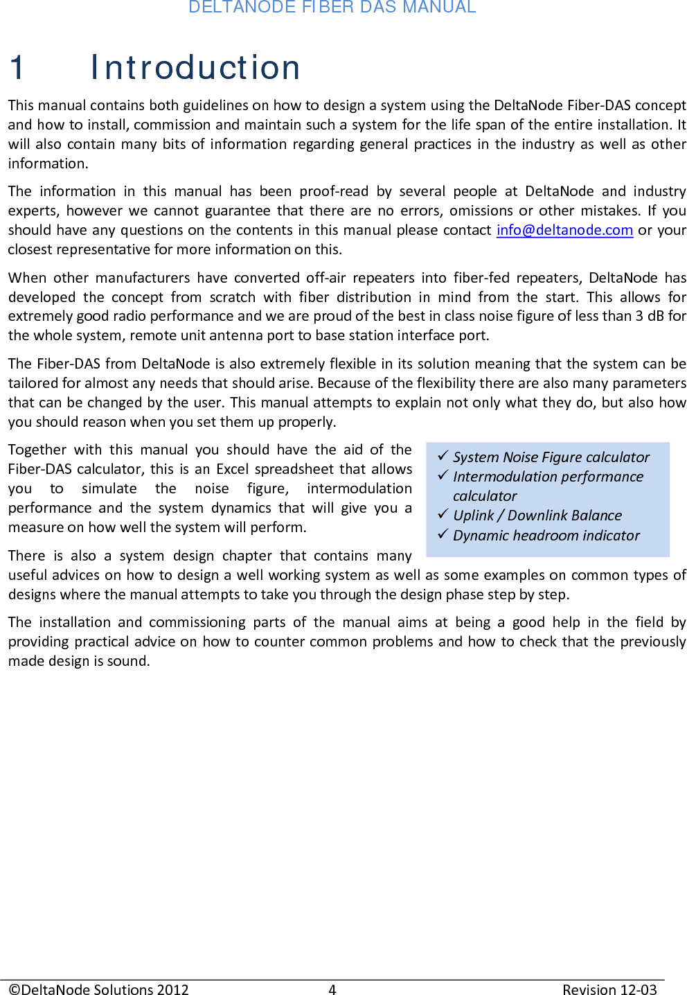 DELTANODE FIBER DAS MANUAL  ©DeltaNode Solutions 2012 4 Revision 12-03   System Noise Figure calculator  Intermodulation performance calculator  Uplink / Downlink Balance   Dynamic headroom indicator 1 Introduction This manual contains both guidelines on how to design a system using the DeltaNode Fiber-DAS concept and how to install, commission and maintain such a system for the life span of the entire installation. It will also contain many bits of information regarding general practices in the industry as well as other information. The information in this manual has been proof-read by several people at DeltaNode and industry experts, however we cannot guarantee that there are no errors, omissions or other mistakes. If you should have any questions on the contents in this manual please contact info@deltanode.com or your closest representative for more information on this. When other manufacturers have converted off-air repeaters into fiber-fed repeaters, DeltaNode has developed the concept from scratch with fiber distribution in mind from the start. This allows for extremely good radio performance and we are proud of the best in class noise figure of less than 3 dB for the whole system, remote unit antenna port to base station interface port. The Fiber-DAS from DeltaNode is also extremely flexible in its solution meaning that the system can be tailored for almost any needs that should arise. Because of the flexibility there are also many parameters that can be changed by the user. This manual attempts to explain not only what they do, but also how you should reason when you set them up properly. Together with this manual you should have the aid of the Fiber-DAS calculator, this is an Excel spreadsheet that allows you to simulate the noise figure, intermodulation performance and the system dynamics that will give you a measure on how well the system will perform. There is also a system design chapter that contains many useful advices on how to design a well working system as well as some examples on common types of designs where the manual attempts to take you through the design phase step by step. The installation and commissioning parts of the manual aims at being a good help in the field by providing practical advice on how to counter common problems and how to check that the previously made design is sound.     