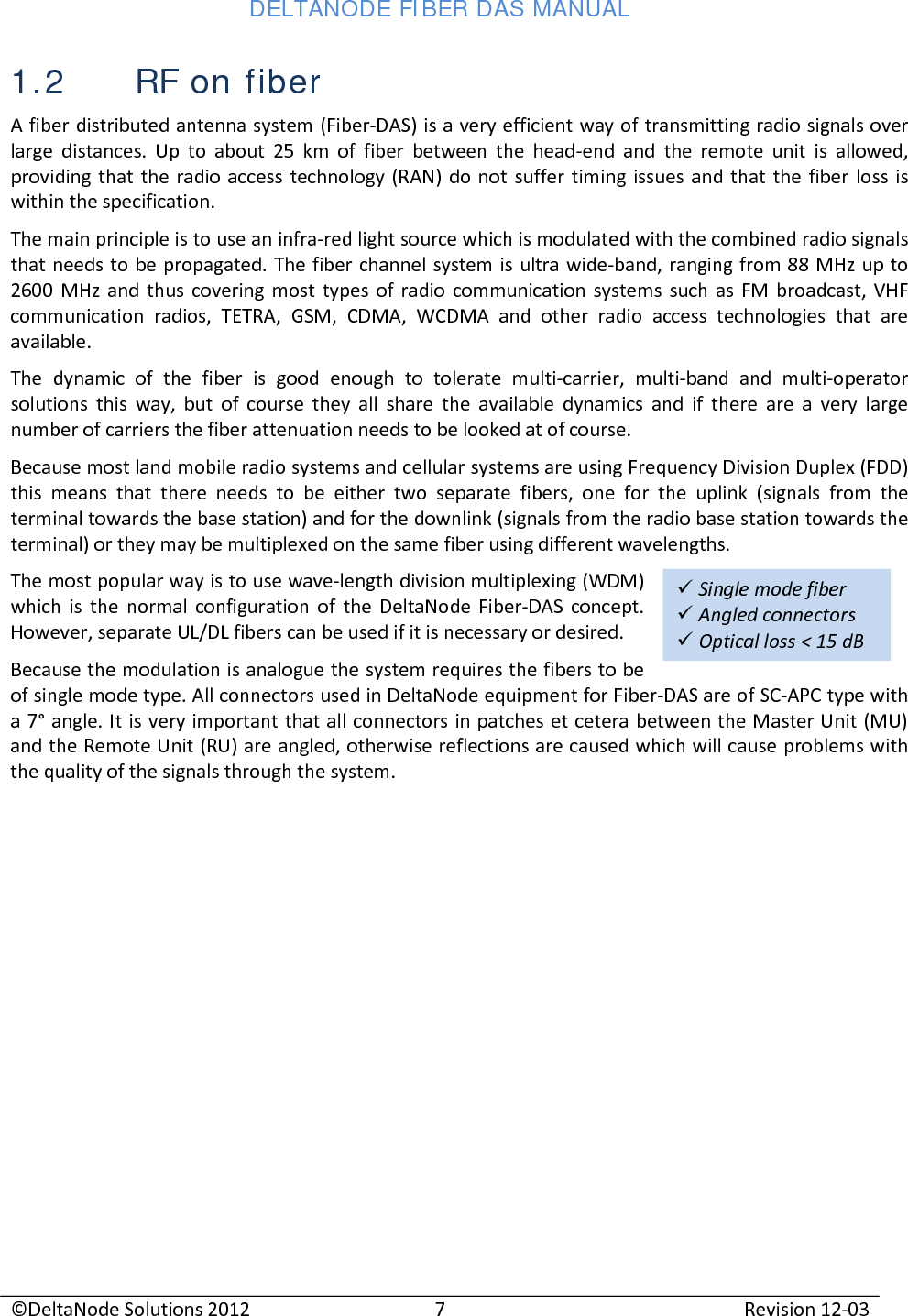 DELTANODE FIBER DAS MANUAL  ©DeltaNode Solutions 2012 7 Revision 12-03   Single mode fiber  Angled connectors  Optical loss &lt; 15 dB  1.2 RF on fiber A fiber distributed antenna system (Fiber-DAS) is a very efficient way of transmitting radio signals over large distances. Up to about 25 km of fiber between the head-end and the remote unit is allowed, providing that the radio access technology (RAN) do not suffer timing issues and that the fiber loss is within the specification. The main principle is to use an infra-red light source which is modulated with the combined radio signals that needs to be propagated. The fiber channel system is ultra wide-band, ranging from 88 MHz up to 2600 MHz and thus covering most types of radio communication systems such as FM broadcast, VHF communication radios, TETRA, GSM, CDMA, WCDMA and other radio access technologies that are available. The dynamic of the fiber is good enough to tolerate multi-carrier, multi-band and multi-operator solutions this way, but of course they all share the available dynamics and if there are a very large number of carriers the fiber attenuation needs to be looked at of course. Because most land mobile radio systems and cellular systems are using Frequency Division Duplex (FDD) this means that there needs to be either two separate fibers, one for the uplink (signals from the terminal towards the base station) and for the downlink (signals from the radio base station towards the terminal) or they may be multiplexed on the same fiber using different wavelengths. The most popular way is to use wave-length division multiplexing (WDM) which is the normal configuration of the DeltaNode Fiber-DAS concept. However, separate UL/DL fibers can be used if it is necessary or desired.  Because the modulation is analogue the system requires the fibers to be of single mode type. All connectors used in DeltaNode equipment for Fiber-DAS are of SC-APC type with a 7° angle. It is very important that all connectors in patches et cetera between the Master Unit (MU) and the Remote Unit (RU) are angled, otherwise reflections are caused which will cause problems with the quality of the signals through the system.   