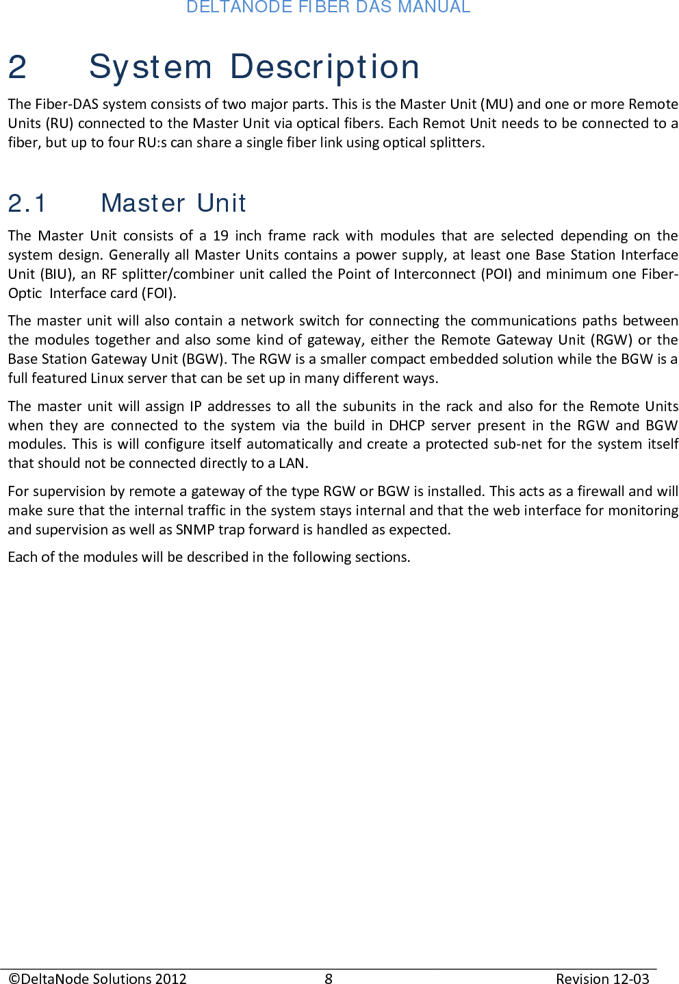 DELTANODE FIBER DAS MANUAL  ©DeltaNode Solutions 2012 8 Revision 12-03  2 System Description The Fiber-DAS system consists of two major parts. This is the Master Unit (MU) and one or more Remote Units (RU) connected to the Master Unit via optical fibers. Each Remot Unit needs to be connected to a fiber, but up to four RU:s can share a single fiber link using optical splitters. 2.1 Master Unit The Master Unit consists of a 19 inch frame rack with modules that are selected depending on the system design. Generally all Master Units contains a power supply, at least one Base Station Interface Unit (BIU), an RF splitter/combiner unit called the Point of Interconnect (POI) and minimum one Fiber-Optic  Interface card (FOI). The master unit will also contain a network switch for connecting the communications paths between the modules together and also some kind of gateway, either the Remote Gateway Unit (RGW) or the Base Station Gateway Unit (BGW). The RGW is a smaller compact embedded solution while the BGW is a full featured Linux server that can be set up in many different ways. The master unit will assign IP addresses to all the subunits in the rack and also for the Remote Units when they are connected to the system via the build in DHCP server present in the RGW and BGW modules. This is will configure itself automatically and create a protected sub-net for the system itself that should not be connected directly to a LAN.  For supervision by remote a gateway of the type RGW or BGW is installed. This acts as a firewall and will make sure that the internal traffic in the system stays internal and that the web interface for monitoring and supervision as well as SNMP trap forward is handled as expected. Each of the modules will be described in the following sections.    