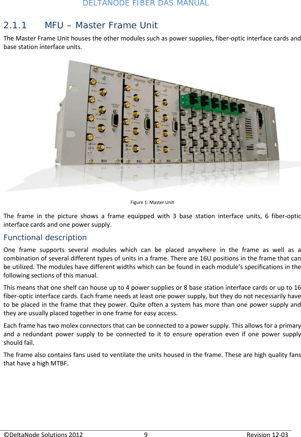 DELTANODE FIBER DAS MANUAL  ©DeltaNode Solutions 2012 9 Revision 12-03  2.1.1 MFU – Master Frame Unit The Master Frame Unit houses the other modules such as power supplies, fiber-optic interface cards and base station interface units.   Figure 1: Master Unit The frame in the picture shows a frame equipped with 3 base station interface units, 6 fiber-optic interface cards and one power supply. Functional description One frame supports several modules which can be placed anywhere in the frame as well as a combination of several different types of units in a frame. There are 16U positions in the frame that can be utilized. The modules have different widths which can be found in each module’s specifications in the following sections of this manual.  This means that one shelf can house up to 4 power supplies or 8 base station interface cards or up to 16 fiber-optic interface cards. Each frame needs at least one power supply, but they do not necessarily have to be placed in the frame that they power. Quite often a system has more than one power supply and they are usually placed together in one frame for easy access. Each frame has two molex connectors that can be connected to a power supply. This allows for a primary and a redundant power supply to be connected to it to ensure operation even if one power supply should fail.  The frame also contains fans used to ventilate the units housed in the frame. These are high quality fans that have a high MTBF.    