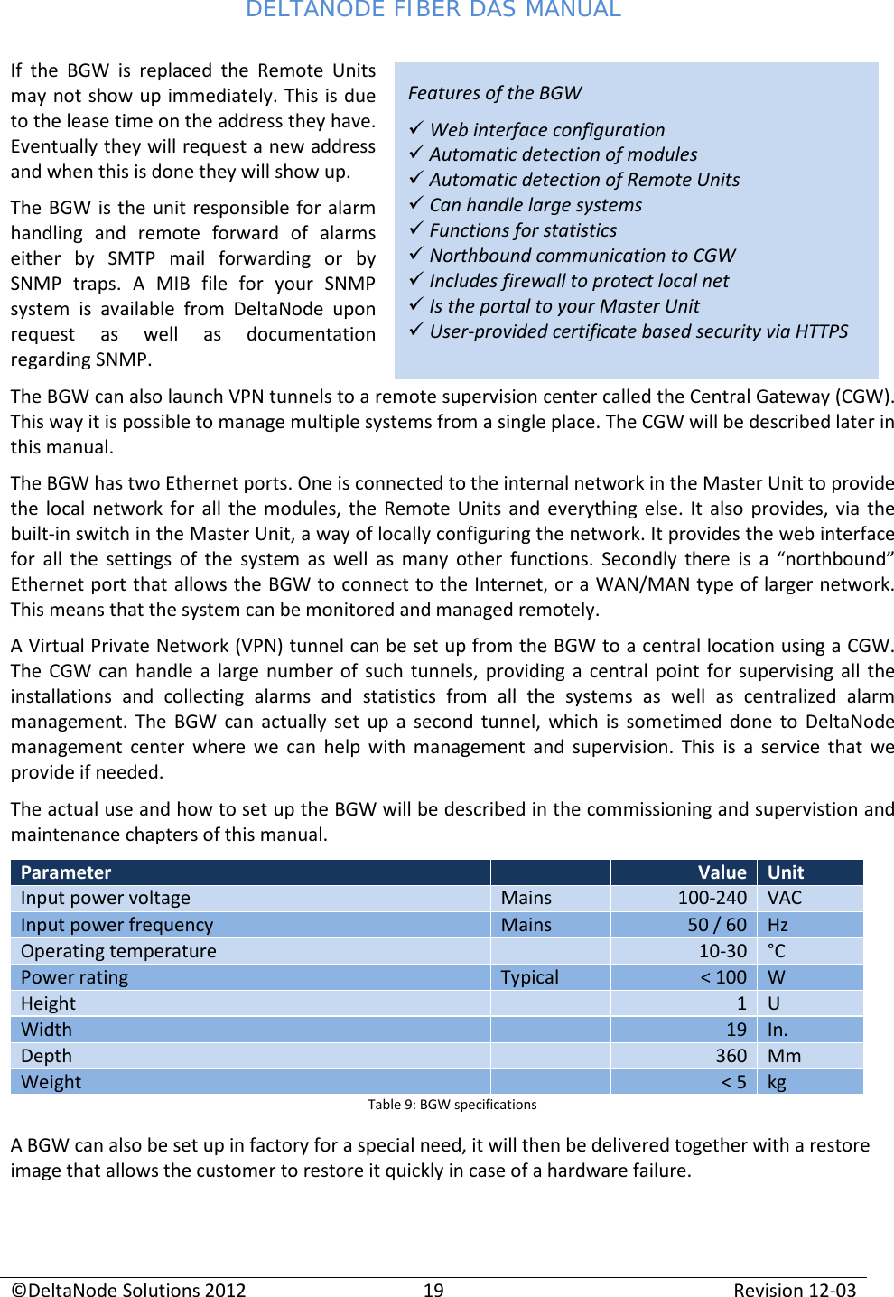DELTANODE FIBER DAS MANUAL  ©DeltaNode Solutions 2012 19 Revision 12-03  Features of the BGW  Web interface configuration   Automatic detection of modules  Automatic detection of Remote Units  Can handle large systems  Functions for statistics  Northbound communication to CGW  Includes firewall to protect local net  Is the portal to your Master Unit  User-provided certificate based security via HTTPS If the BGW is replaced the Remote Units may not show up immediately. This is due to the lease time on the address they have. Eventually they will request a new address and when this is done they will show up.  The BGW is the unit responsible for alarm handling and remote forward of alarms either by SMTP mail forwarding or by SNMP traps. A MIB file for your SNMP system is available from DeltaNode upon request as well as documentation regarding SNMP. The BGW can also launch VPN tunnels to a remote supervision center called the Central Gateway (CGW). This way it is possible to manage multiple systems from a single place. The CGW will be described later in this manual. The BGW has two Ethernet ports. One is connected to the internal network in the Master Unit to provide the local network for all the modules, the Remote Units and everything else. It also provides, via the built-in switch in the Master Unit, a way of locally configuring the network. It provides the web interface for all the settings of the system as well as many other functions. Secondly there is a “northbound” Ethernet port that allows the BGW to connect to the Internet, or a WAN/MAN type of larger network. This means that the system can be monitored and managed remotely.  A Virtual Private Network (VPN) tunnel can be set up from the BGW to a central location using a CGW. The CGW can handle a large number of such tunnels, providing a central point for supervising all the installations and collecting alarms and statistics from all the systems as well as centralized alarm management. The BGW can actually set up a second tunnel, which is sometimed done to DeltaNode management center where we can help with management and supervision. This is a service that we provide if needed. The actual use and how to set up the BGW will be described in the commissioning and supervistion and maintenance chapters of this manual. Parameter  Value Unit Input power voltage Mains 100-240 VAC Input power frequency Mains 50 / 60 Hz Operating temperature  10-30 °C Power rating Typical &lt; 100 W Height  1 U Width  19 In. Depth  360 Mm Weight  &lt; 5 kg Table 9: BGW specifications A BGW can also be set up in factory for a special need, it will then be delivered together with a restore image that allows the customer to restore it quickly in case of a hardware failure. 