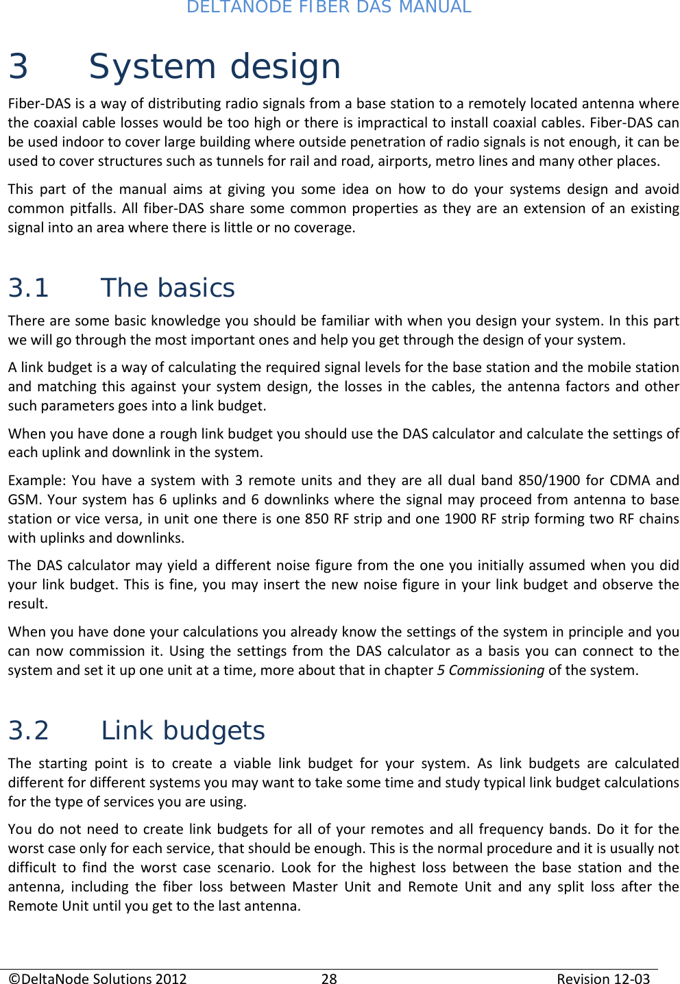 DELTANODE FIBER DAS MANUAL  ©DeltaNode Solutions 2012 28 Revision 12-03  3 System design Fiber-DAS is a way of distributing radio signals from a base station to a remotely located antenna where the coaxial cable losses would be too high or there is impractical to install coaxial cables. Fiber-DAS can be used indoor to cover large building where outside penetration of radio signals is not enough, it can be used to cover structures such as tunnels for rail and road, airports, metro lines and many other places.  This part of the manual aims at giving you some idea on how to do your systems design and avoid common pitfalls. All fiber-DAS share some common properties as they are an extension of an existing signal into an area where there is little or no coverage.  3.1 The basics There are some basic knowledge you should be familiar with when you design your system. In this part we will go through the most important ones and help you get through the design of your system. A link budget is a way of calculating the required signal levels for the base station and the mobile station and matching this against your system design, the losses in the cables, the antenna factors and other such parameters goes into a link budget. When you have done a rough link budget you should use the DAS calculator and calculate the settings of each uplink and downlink in the system.  Example: You have a system with 3 remote units and they are all dual band 850/1900 for CDMA and GSM. Your system has 6 uplinks and 6 downlinks where the signal may proceed from antenna to base station or vice versa, in unit one there is one 850 RF strip and one 1900 RF strip forming two RF chains with uplinks and downlinks. The DAS calculator may yield a different noise figure from the one you initially assumed when you did your link budget. This is fine, you may insert the new noise figure in your link budget and observe the result. When you have done your calculations you already know the settings of the system in principle and you can now commission it. Using the settings from the DAS calculator as a basis you can connect to the system and set it up one unit at a time, more about that in chapter 5 Commissioning of the system. 3.2 Link budgets The starting point is to create a viable link budget for your system. As link budgets are calculated different for different systems you may want to take some time and study typical link budget calculations for the type of services you are using.  You do not need to create link budgets for all of your remotes and all frequency bands. Do it for the worst case only for each service, that should be enough. This is the normal procedure and it is usually not difficult to find the worst case scenario. Look for the highest loss between the base station and the antenna, including the fiber loss between Master Unit and Remote Unit and any split loss after the Remote Unit until you get to the last antenna.  