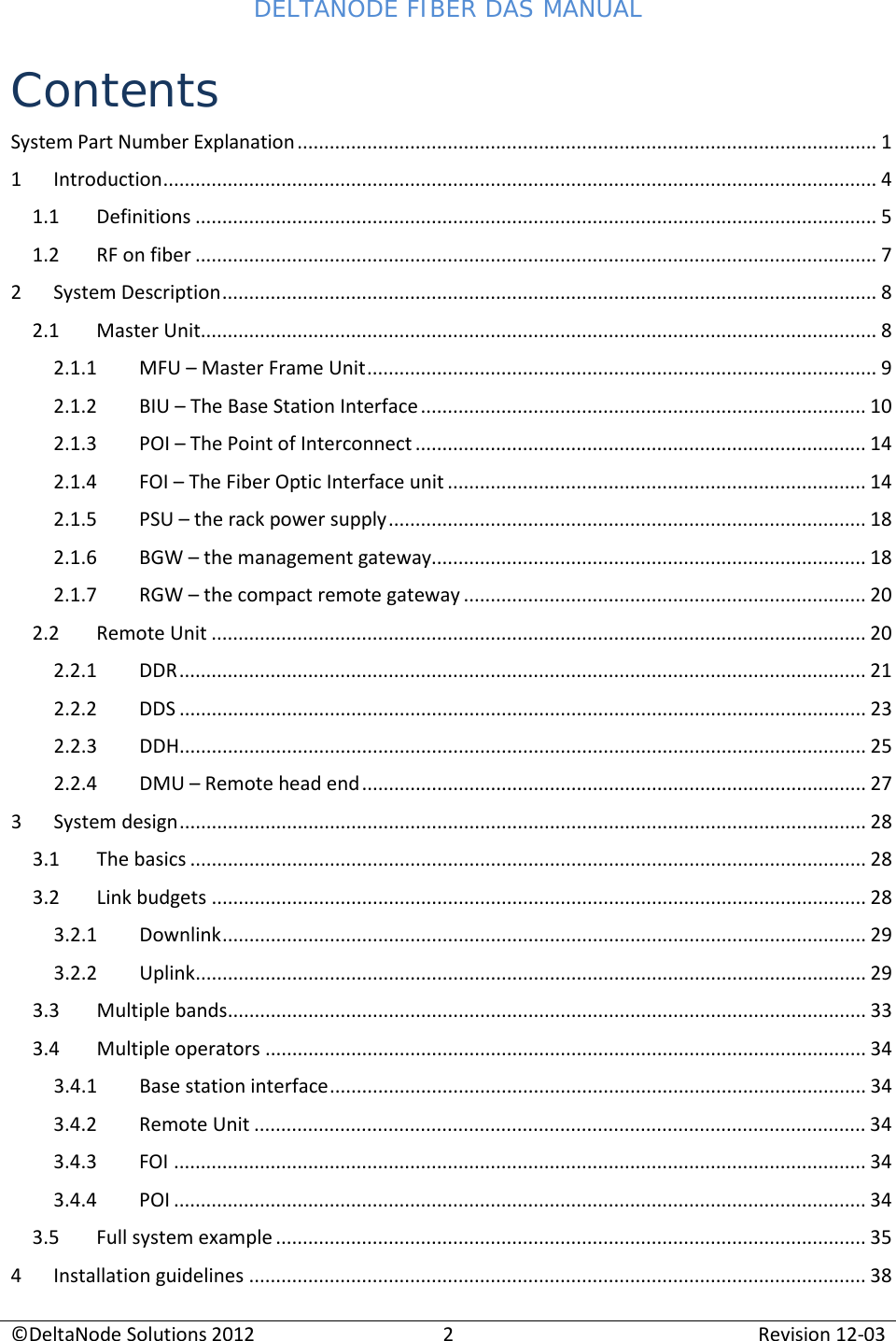 DELTANODE FIBER DAS MANUAL  ©DeltaNode Solutions 2012 2 Revision 12-03  Contents System Part Number Explanation ............................................................................................................ 1 1  Introduction ..................................................................................................................................... 4 1.1 Definitions ............................................................................................................................... 5 1.2 RF on fiber ............................................................................................................................... 7 2  System Description .......................................................................................................................... 8 2.1 Master Unit.............................................................................................................................. 8 2.1.1 MFU – Master Frame Unit ............................................................................................... 9 2.1.2  BIU – The Base Station Interface ................................................................................... 10 2.1.3 POI – The Point of Interconnect .................................................................................... 14 2.1.4 FOI – The Fiber Optic Interface unit .............................................................................. 14 2.1.5 PSU – the rack power supply ......................................................................................... 18 2.1.6  BGW – the management gateway................................................................................. 18 2.1.7  RGW – the compact remote gateway ........................................................................... 20 2.2 Remote Unit .......................................................................................................................... 20 2.2.1 DDR ................................................................................................................................ 21 2.2.2 DDS ................................................................................................................................ 23 2.2.3 DDH ................................................................................................................................ 25 2.2.4 DMU – Remote head end .............................................................................................. 27 3  System design ................................................................................................................................ 28 3.1 The basics .............................................................................................................................. 28 3.2 Link budgets .......................................................................................................................... 28 3.2.1 Downlink ........................................................................................................................ 29 3.2.2 Uplink ............................................................................................................................. 29 3.3 Multiple bands ....................................................................................................................... 33 3.4 Multiple operators ................................................................................................................ 34 3.4.1  Base station interface .................................................................................................... 34 3.4.2 Remote Unit .................................................................................................................. 34 3.4.3 FOI ................................................................................................................................. 34 3.4.4 POI ................................................................................................................................. 34 3.5 Full system example .............................................................................................................. 35 4  Installation guidelines ................................................................................................................... 38 