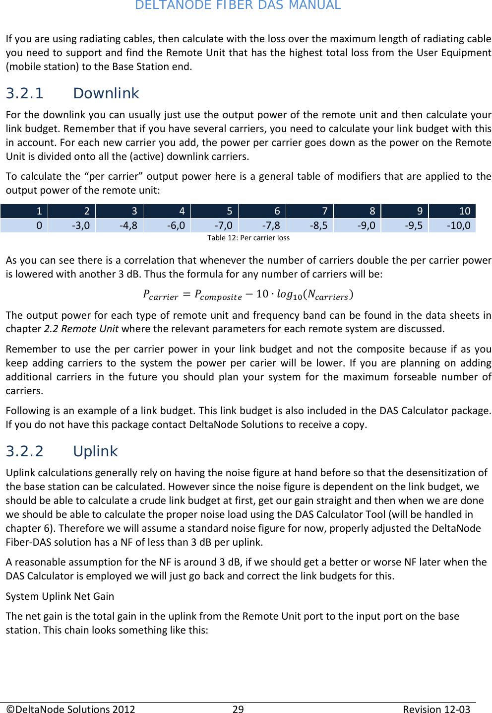 DELTANODE FIBER DAS MANUAL  ©DeltaNode Solutions 2012 29 Revision 12-03  If you are using radiating cables, then calculate with the loss over the maximum length of radiating cable you need to support and find the Remote Unit that has the highest total loss from the User Equipment (mobile station) to the Base Station end. 3.2.1 Downlink For the downlink you can usually just use the output power of the remote unit and then calculate your link budget. Remember that if you have several carriers, you need to calculate your link budget with this in account. For each new carrier you add, the power per carrier goes down as the power on the Remote Unit is divided onto all the (active) downlink carriers. To calculate the “per carrier” output power here is a general table of modifiers that are applied to the output power of the remote unit: 1 2 3 4 5 6 7 8 9 10 0 -3,0 -4,8 -6,0 -7,0 -7,8 -8,5 -9,0 -9,5 -10,0 Table 12: Per carrier loss As you can see there is a correlation that whenever the number of carriers double the per carrier power is lowered with another 3 dB. Thus the formula for any number of carriers will be:  = 10 () The output power for each type of remote unit and frequency band can be found in the data sheets in chapter 2.2 Remote Unit where the relevant parameters for each remote system are discussed. Remember to use the per carrier power in your link budget and not the composite because if as you keep adding carriers to the system the power per carier will be lower. If you are planning on adding additional carriers in the future you should plan your system for the maximum forseable number of carriers. Following is an example of a link budget. This link budget is also included in the DAS Calculator package. If you do not have this package contact DeltaNode Solutions to receive a copy. 3.2.2 Uplink Uplink calculations generally rely on having the noise figure at hand before so that the desensitization of the base station can be calculated. However since the noise figure is dependent on the link budget, we should be able to calculate a crude link budget at first, get our gain straight and then when we are done we should be able to calculate the proper noise load using the DAS Calculator Tool (will be handled in chapter 6). Therefore we will assume a standard noise figure for now, properly adjusted the DeltaNode Fiber-DAS solution has a NF of less than 3 dB per uplink. A reasonable assumption for the NF is around 3 dB, if we should get a better or worse NF later when the DAS Calculator is employed we will just go back and correct the link budgets for this. System Uplink Net Gain The net gain is the total gain in the uplink from the Remote Unit port to the input port on the base station. This chain looks something like this: 